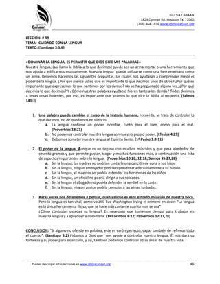 IGLESIA CANAAN
1829 Ojeman Rd. Houston Tx. 77080
(713) 464-1836 www.iglesiacanaan.org
_______________________________________________________________________________
_____________________________________________________________________________________
Puedes descargar estas lecciones en www.iglesiacanaan.org 46
LECCION: # 44
TEMA: CUIDADO CON LA LENGUA
TEXTO: (Santiago 3:5,6)
«DOMINAR LA LENGUA, ES PERMITIR QUE DIOS GUÍE MIS PALABRAS»
Nuestra lengua, (así llama la Biblia a lo que decimos) puede ser un arma mortal o una herramienta que
nos ayuda a edificarnos mutuamente. Nuestra lengua puede utilizarse como una herramienta o como
un arma. Debemos hacernos las siguientes preguntas, las cuales nos ayudaran a comprender mejor el
poder de la lengua. ¿Por qué piensa usted que es importante lo que decimos unos de otros? ¿Por qué es
importante que expresemos lo que sentimos por los demás? No se ha preguntado alguna vez, ¿Por qué
decimos lo que decimos? Y ¿Cómo nuestras palabras ayudan o hieren tanto a los demás? Todos decimos
a veces cosas hirientes, por eso, es importante que veamos lo que dice la Biblia al respecto. (Salmos
141:3)
1. Una palabra puede cambiar el curso de la historia humana, recuerda, se trata de controlar lo
que decimos, no de quedarnos en silencio.
a. La lengua contiene un poder increíble, tanto para el bien, como para el mal.
(Proverbios 18:21)
b. No podemos controlar nuestra lengua con nuestro propio poder. (Efesios 4:29)
c. Debemos someter nuestra lengua al Espíritu Santo. (1ª Pedro 3:8-11)
2. El poder de la lengua. Aunque es un órgano con muchos músculos y que pesa alrededor de
sesenta gramos y que permite gustar, tragar y muchas funciones más, a continuación una lista
de aspectos importantes sobre la lengua. (Proverbios 10:20; 12:18; Salmos 35:27,28)
a. Sin la lengua, las madres no podrían cantarle una canción de cuna a sus hijos.
b. Sin la lengua, ningún embajador podría representar adecuadamente a su nación.
c. Sin la lengua, el maestro no podría extender los horizontes de los niños.
d. Sin la lengua, un oficial no podría dirigir a sus soldados.
e. Sin la lengua el abogado no podría defender la verdad en la corte.
f. Sin la lengua, ningún pastor podría consolar a las almas turbadas.
3. Raras veces nos detenemos a pensar, cuan valioso es este extraño músculo de nuestra boca.
Pero la lengua es tan vital, como volátil. Fue Washington Irving el primero en decir: “La lengua
es la única herramienta filosa, que se hace más cortante cuanto más se usa”
¿Cómo controlan ustedes su lengua? Es necesario que tomemos tiempo para trabajar en
nuestra lengua y a aprender a dominarla. (1ª Corintios 6:12; Proverbios 17:27,28)
CONCLUSION: “Si alguno no ofende en palabra, este es varón perfecto, capaz también de refrenar todo
el cuerpo”. (Santiago 3:2) Pidamos a Dios que nos ayude a controlar nuestra lengua, Él nos dará su
fortaleza y su poder para alcanzarlo, y así, también podamos controlar otras áreas de nuestra vida.
 