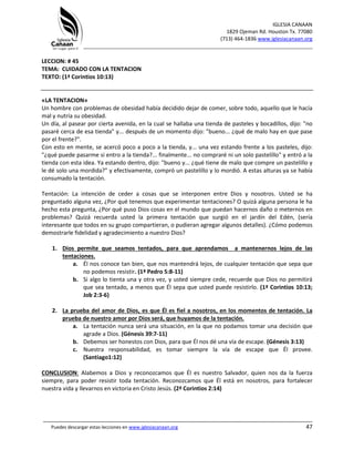 IGLESIA CANAAN
1829 Ojeman Rd. Houston Tx. 77080
(713) 464-1836 www.iglesiacanaan.org
_______________________________________________________________________________
_____________________________________________________________________________________
Puedes descargar estas lecciones en www.iglesiacanaan.org 47
LECCION: # 45
TEMA: CUIDADO CON LA TENTACION
TEXTO: (1ª Corintios 10:13)
«LA TENTACION»
Un hombre con problemas de obesidad había decidido dejar de comer, sobre todo, aquello que le hacía
mal y nutría su obesidad.
Un día, al pasear por cierta avenida, en la cual se hallaba una tienda de pasteles y bocadillos, dijo: "no
pasaré cerca de esa tienda" y... después de un momento dijo: "bueno... ¿qué de malo hay en que pase
por el frente?".
Con esto en mente, se acercó poco a poco a la tienda, y... una vez estando frente a los pasteles, dijo:
"¿qué puede pasarme si entro a la tienda?... finalmente... no compraré ni un solo pastelillo" y entró a la
tienda con esta idea. Ya estando dentro, dijo: "bueno y... ¿qué tiene de malo que compre un pastelillo y
le dé solo una mordida?" y efectivamente, compró un pastelillo y lo mordió. A estas alturas ya se había
consumado la tentación.
Tentación: La intención de ceder a cosas que se interponen entre Dios y nosotros. Usted se ha
preguntado alguna vez, ¿Por qué tenemos que experimentar tentaciones? O quizá alguna persona le ha
hecho esta pregunta, ¿Por qué puso Dios cosas en el mundo que puedan hacernos daño o meternos en
problemas? Quizá recuerda usted la primera tentación que surgió en el jardín del Edén, (sería
interesante que todos en su grupo compartieran, o pudieran agregar algunos detalles). ¿Cómo podemos
demostrarle fidelidad y agradecimiento a nuestro Dios?
1. Dios permite que seamos tentados, para que aprendamos a mantenernos lejos de las
tentaciones.
a. Él nos conoce tan bien, que nos mantendrá lejos, de cualquier tentación que sepa que
no podemos resistir. (1ª Pedro 5:8-11)
b. Si algo lo tienta una y otra vez, y usted siempre cede, recuerde que Dios no permitirá
que sea tentado, a menos que Él sepa que usted puede resistirlo. (1ª Corintios 10:13;
Job 2:3-6)
2. La prueba del amor de Dios, es que Él es fiel a nosotros, en los momentos de tentación. La
prueba de nuestro amor por Dios será, que huyamos de la tentación.
a. La tentación nunca será una situación, en la que no podamos tomar una decisión que
agrade a Dios. (Génesis 39:7-11)
b. Debemos ser honestos con Dios, para que Él nos dé una vía de escape. (Génesis 3:13)
c. Nuestra responsabilidad, es tomar siempre la vía de escape que Él provee.
(Santiago1:12)
CONCLUSION: Alabemos a Dios y reconozcamos que Él es nuestro Salvador, quien nos da la fuerza
siempre, para poder resistir toda tentación. Reconozcamos que Él está en nosotros, para fortalecer
nuestra vida y llevarnos en victoria en Cristo Jesús. (2ª Corintios 2:14)
 