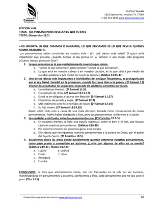 IGLESIA CANAAN
1829 Ojeman Rd. Houston Tx. 77080
(713) 464-1836 www.iglesiacanaan.org
_______________________________________________________________________________
_____________________________________________________________________________________
Puedes descargar estas lecciones en www.iglesiacanaan.org 48
LECCION: # 46
TEMA: TUS PENSAMIENTOS REVELAN LO QUE TU ERES
TEXTO: (Proverbios 23:7)
_____________________________________________________________________________________
«NO IMPORTA LO QUE DIGAMOS O HAGAMOS; LO QUE PENSAMOS ES LO QUE REVELA QUIÉNES
SOMOS REALMENTE»
Los pensamientos están constantes en nuestra vida - ¿En qué piensa más usted? O quizá sería
importante que pensara, ¿Cuánto tiempo al día piensa en su familia? o aún mejor esta pregunta
¿Cuánto tiempo piensa en Dios?
1. Lo que pensamos es lo que verdaderamente revela lo que somos.
a. “somos lo que comemos”, pero también “somos lo que pensamos”.
b. Lo que está en nuestra cabeza y en nuestro corazón, es lo que saldrá por medio de
nuestras palabras y por medio de nuestras acciones. (Mateo 12:35-37)
2. Uno de los relatos más importantes e inolvidables del Antiguo Testamento, es protagonizado
por el rey David. Sucedió en la primavera, cuando los reyes iban a la guerra. (2º Samuel 11)
Veamos los resultados de un pecado, el pecado de adulterio, cometido por David.
a. Un embarazo inmoral. (2º Samuel 11:5)
b. El asesinato de Urías. (2º Samuel 11:15-17)
c. David se ve obligado a casarse con Betsabé. (2º Samuel 11:27)
d. Convicción de pecado y culpa. (2º Samuel 12:7)
e. Mal testimonio ante los enemigos de Israel. (2º Samuel 12:14)
f. Su hijo muere. (2º Samuel 12:14,18)
David sufrió todo esto a causa de una mala decisión. tomada como consecuencia de malos
pensamientos. Podría haber obedecido a Dios, pero sus pensamientos lo llevaron a la acción.
3. Las verdades espirituales sobre los pensamientos son: (2º Corintios 10:3-5)
a. En nuestras mentes se libra una batalla espiritual. entre el bien y el mal, que buscan
cautivar nuestros pensamientos. (Gálatas 5:16-18)
b. Por nosotros mismos no podemos ganar esta batalla.
c. Dios desea que entreguemos nuestros pensamientos a la pureza de Cristo, por el poder
del Espíritu Santo. (2ª Corintios 10:5)
4. Estudiemos ahora las áreas donde posiblemente querrán detenerse nuestros pensamientos,
como paso previo a convertirse en acciones. ¿Lucha con algunos de ellos en su mente?
(Gálatas 5:19-21 ; Mateo 6:22,23)
a. Lujuria e. codicia
b. Enojo f. celos
c. Amargura
d. Envidia
CONCLUSION: La lista que anteriormente vimos, son tan frecuentes en la vida del ser humano,
manifestándose en pensamientos y acciones, confesemos a Dios, todo pensamiento que no sea sano o
puro. (Tito 1:15)
 