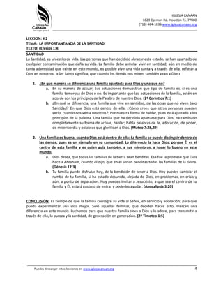 IGLESIA CANAAN
1829 Ojeman Rd. Houston Tx. 77080
(713) 464-1836 www.iglesiacanaan.org
_______________________________________________________________________________
_____________________________________________________________________________________
Puedes descargar estas lecciones en www.iglesiacanaan.org 4
LECCION: # 2
TEMA: LA IMPORTANTANCIA DE LA SANTIDAD
TEXTO: (Efesios 1:4)
SANTIDAD
La Santidad, es un estilo de vida. Las personas que han decidido abrazar este estado, se han apartado de
cualquier contaminación que daña su vida. La familia debe anhelar vivir en santidad; aún en medio de
tanta adversidad que existe en este mundo, es posible vivir una vida santa y a través de ella, reflejar a
Dios en nosotros. «Ser Santo significa, que cuando los demás nos miren, también vean a Dios»
1. ¿En qué manera se diferencia una familia apartada para Dios y una que no?
a. En su manera de actuar: Sus actuaciones demuestran que tipo de familia es, si es una
familia temerosa de Dios o no. Es importante que las actuaciones de la familia, estén en
acorde con los principios de la Palabra de nuestro Dios. (2ª Corintios 7:1)
b. ¿En qué se diferencia, una familia que vive en santidad, de las otras que no viven bajo
Santidad? En que Dios está dentro de ella. ¿Cómo crees que otras personas pueden
verlo, cuando nos ven a nosotros?: Por nuestra forma de hablar, pues está ajustado a los
principios de la palabra. Una familia que ha decidido apartarse para Dios, ha cambiado
completamente su forma de actuar, hablar; habla palabras de fe, adoración, de poder,
de misericordia y palabras que glorifican a Dios. (Mateo 7:28,29)
2. Una familia es buena, cuando Dios está dentro de ella: La familia se puede distinguir dentro de
las demás, pues es un ejemplo en su comunidad. La diferencia la hace Dios, porque Él es el
centro de esta familia y es quien guía también, a sus miembros, a hacer lo bueno en este
mundo.
a. Dios desea, que todas las familias de la tierra sean benditas. Esa fue la promesa que Dios
hace a Abraham, cuando él dijo, que en él serian benditas todas las familias de la tierra.
(Génesis 12:3)
b. Tu familia puede disfrutar hoy, de la bendición de tener a Dios. Hoy puedes cambiar el
rumbo de tu familia, si ha estado desunida, alejada de Dios, en problemas, en crisis y
aún, a punto de separación. Hoy puedes invitar a Jesucristo, a que sea el centro de tu
familia y Él, estará gustoso de entrar y poderles ayudar. (Apocalipsis 3:20)
CONCLUSIÓN: Es tiempo de que la familia consagre su vida al Señor, en servicio y adoración; para que
pueda experimentar una vida mejor. Solo aquellas familias, que deciden hacer esto, marcan una
diferencia en este mundo. Luchemos para que nuestra familia sirva a Dios y le adore, para transmitir a
través de ella, la pureza y la santidad, de generación en generación. (2ª Timoteo 1:5)
 