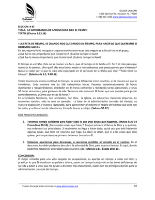 IGLESIA CANAAN
1829 Ojeman Rd. Houston Tx. 77080
(713) 464-1836 www.iglesiacanaan.org
_______________________________________________________________________________
_____________________________________________________________________________________
Puedes descargar estas lecciones en www.iglesiacanaan.org 49
LECCION: # 47
TEMA: LA IMPORTANCIA DE APROVECHAR BIEN EL TIEMPO
TEXTO: (Efesios 5:15,16)
«LA FALTA DE TIEMPO, ES CUANDO NOS QUEDAMOS SIN TIEMPO, PARA HACER LO QUE QUEREMOS O
DEBEMOS HACER»
En esta oportunidad nos gustaría que se contestaran estas dos preguntas y discutirlas en el grupo,
¿Qué fue lo más importante que hiciste hoy? ¿Cuánto tiempo te llevó?
¿Qué fue lo menos importante que hiciste hoy? ¿Cuánto tiempo te llevó?
El tiempo es extraño. Dios no lo conoce; es decir, que el tiempo no lo limita a Él. Pero lo creó para que
nosotros lo usemos. ¿Por qué? ¿No estaríamos mejor si no tuviéramos que preocuparnos por el tiempo?
Quizá la razón por la que lo creó está expresado en el versículo de la Biblia que dice “”Todo tiene su
tiempo”. (Eclesiastés 3:1; 9:10-12)
Todos tenemos la misma cantidad de tiempo. La única diferencia entre nosotros, es la manera en que lo
invertimos. Cada semana nos da 168 valiosísimas horas. Pasamos aproximadamente 56 horas
durmiendo y recuperándonos; alrededor de 24 horas comiendo y realizando tareas personales; y unas
50 horas semanales, para ganarnos la vida. Tenemos más o menos 38 horas que nos quedan para gastar
como deseemos. ¿Cómo usar estas 38 horas?
En actividades familiares, Con amistades, Con Dios, la iglesia, en educarnos, haciendo deportes, en
reuniones sociales, esto es solo un ejemplo. La base de la administración correcta del tiempo, es
nuestra disposición y nuestra capacidad, para aprovechar al máximo el regalo del tiempo que Dios nos
ha dado, y no llenarnos de calendarios, listas de tareas y relojes. (Salmos 90:12)
DOS PRINCIPIOS BIBLICOS:
1. Tenemos tiempo suficiente para hacer todo lo que Dios desea que hagamos. (Mateo 6:30-34
Proverbios 20:18) ¿Demasiadas cosas que hacer? Busque primero el Reino de Dios y su justicia;
eso ordenará sus prioridades. Si realmente no llega a hacer todo, quizá sea que esté haciendo
algunas cosas, que Dios no necesita que haga. La clave es decir, que sí a las cosas que Dios
quiere, por lo que siempre primero debemos buscarlo a Él.
2. Debemos apartarnos para descansar, o caeremos rendidos al costado en el camino. En el
descanso, también podemos descubrir la voluntad de Dios, para nuestro tiempo. Es aquí, donde
podemos establecer prioridades para nuestra vida. (Marcos 6:31; Éxodo 20:8-11).
CONCLUSION:
El mejor remedio para una vida cargada de ocupaciones, es apartar un tiempo a solas con Dios y
practicar lo que Él enseña en su palabra. Ahora, pasen un tiempo trabajando en las áreas deficientes de
su vida y pidan a Dios, que les ayude a discernir más claramente, cuáles son los principios divinos para la
administración correcta del tiempo.
 