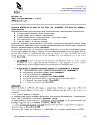IGLESIA CANAAN
1829 Ojeman Rd. Houston Tx. 77080
(713) 464-1836 www.iglesiacanaan.org
_______________________________________________________________________________
_____________________________________________________________________________________
Puedes descargar estas lecciones en www.iglesiacanaan.org 50
LECCION: # 48
TEMA: LA IMPORTANCIA DE LA VERDAD
TEXTO: (Juan 8:31,32)
«DECIR LA VERDAD, ES SER HONESTO CON DIOS, CON LOS DEMÁS Y CON NOSOTROS MISMOS…
AUNQUE DUELA»
Pensemos en los chismes, y como se propagan, en su grupo familiar puede comentar sobre los siguientes puntos:
• Si tuviera que definir la verdad, ¿con qué palabras lo haría?
• Si tuviera que decir qué es la mentira. ¿cómo la definiría?
• ¿Cree que está bien mentir, si al hacerlo no se daña a nadie? ¿Es eso posible?
• ¿Hay alguna ocasión en que esté bien mentir?
• ¿Crees que la mentira, es mejor que la verdad?
En un tribunal, una persona que ha cometido un crimen, quizá se sienta tentada a mentir para ser liberada. Pero es
importante que nos preguntemos: aunque el criminal sea puesto en libertad, ¿es realmente libre? La verdad trae
siempre la libertad interna del ser humano. (Juan 8:31,32)
Las mentiras que creemos son muy ingeniosas. El enemigo sabe actuar con sutiliza. Nos convence de que creamos
mentiras, como: “Valgo lo que hago; no puedo ser feliz, a menos que las cosas vayan como yo lo deseo; debo ser
perfecto; debo satisfacer las necesidades de todos los que me rodean, y otras cosas por el estilo. Cuanto más
tiempo nos digamos a nosotros mismos una mentira, más rígidamente convencidos estaremos de que es una
verdad. (Efesios 4:25)
1. LAS MENTIRAS nos atan emocionalmente. No se ajustan a la realidad, de la misma manera que un mapa
mal hecho, no nos da imagen adecuada de la realidad de un lugar geográfico. Muchos de nosotros
tenemos mapas equivocados para nuestras vidas; solo nos producen confusión y dolor.
2. El deseo de Jesús es que seamos liberados por la verdad. Esta es la verdad acerca de la verdad:
a. La verdad es necesaria para una buena salud espiritual y emocional. (Filipenses 4:8,9)
b. Muchas veces la verdad se nos revela por partes. (Salmos 43:3)
c. La verdad no siempre es fácil. (Juan 6:67,68)
d. La verdad muchas veces es difícil de enfrentar. (Marcos 8:34-38)
e. Una mentira, “emocionante”, puede parecer mejor que la verdad. (Juan 2:20,21)
f. La verdad puede hacernos sentir dudas. (Mateo 11:1-5)
g. La verdad permanece para siempre. (Juan 3:21)
CONCLUSION:
El joven discípulo, de un filósofo sabio, llega a su casa y le dice: -Maestro, un amigo estuvo hablando de
ti con malevolencia... ¡Espera! -le interrumpe el filósofo-. ¿Hiciste pasar por las tres rejas lo que vas a
contarme?
-¿Las tres rejas? -preguntó su discípulo.
-Sí. La primera reja, que es la verdad. ¿Estás seguro de que lo que quieres decirme es absolutamente
cierto? -No, Lo oí comentar a unos vecinos. (Colosenses 3:5-10)
-Al menos lo habrás hecho pasar por la segunda reja, que es la bondad. Eso que deseas decirme, ¿es
bueno para alguien? -No, en realidad no. Al contrario... (Mateo 7:12)
-¡Ah, vaya! La última reja, que es la necesidad. ¿Es necesario hacerme saber eso que tanto te inquieta?
-A decir verdad, no. (Proverbios 25:9,10)
-Entonces... -dijo el sabio sonriendo-, si no es verdad, ni bueno ni necesario, sepultémoslo en el olvido.
 