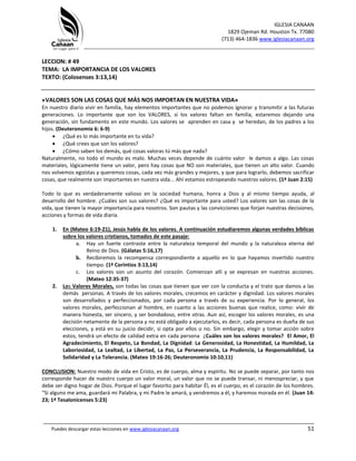 IGLESIA CANAAN
1829 Ojeman Rd. Houston Tx. 77080
(713) 464-1836 www.iglesiacanaan.org
_______________________________________________________________________________
_____________________________________________________________________________________
Puedes descargar estas lecciones en www.iglesiacanaan.org 51
LECCION: # 49
TEMA: LA IMPORTANCIA DE LOS VALORES
TEXTO: (Colosenses 3:13,14)
«VALORES SON LAS COSAS QUE MÁS NOS IMPORTAN EN NUESTRA VIDA»
En nuestro diario vivir en familia, hay elementos importantes que no podemos ignorar y transmitir a las futuras
generaciones. Lo importante que son los VALORES, si los valores faltan en familia, estaremos dejando una
generación, sin fundamento en este mundo. Los valores se aprenden en casa y se heredan, de los padres a los
hijos. (Deuteronomio 6: 6-9)
• ¿Qué es lo más importante en tu vida?
• ¿Qué crees que son los valores?
• ¿Cómo saben los demás, qué cosas valoras tú más que nada?
Naturalmente, no todo el mundo es malo. Muchas veces depende de cuánto valor le damos a algo. Las cosas
materiales, lógicamente tiene un valor, pero hay cosas que NO son materiales, que tienen un alto valor. Cuando
nos volvemos egoístas y queremos cosas, cada vez más grandes y mejores, y que para lograrlo, debemos sacrificar
cosas, que realmente son importantes en nuestra vida... Ahí estamos estropeando nuestros valores. (1ª Juan 2:15)
Todo lo que es verdaderamente valioso en la sociedad humana, honra a Dios y al mismo tiempo ayuda, al
desarrollo del hombre. ¿Cuáles son sus valores? ¿Qué es importante para usted? Los valores son las cosas de la
vida, que tienen la mayor importancia para nosotros. Son pautas y las convicciones que forjan nuestras decisiones,
acciones y formas de vida diaria.
1. En (Mateo 6:19-21), Jesús habla de los valores. A continuación estudiaremos algunas verdades bíblicas
sobre los valores cristianos, tomados de este pasaje:
a. Hay un fuerte contraste entre la naturaleza temporal del mundo y la naturaleza eterna del
Reino de Dios. (Gálatas 5:16,17)
b. Recibiremos la recompensa correspondiente a aquello en lo que hayamos invertido nuestro
tiempo. (1ª Corintios 3:13,14)
c. Los valores son un asunto del corazón. Comienzan allí y se expresan en nuestras acciones.
(Mateo 12:35-37)
2. Los Valores Morales, son todas las cosas que tienen que ver con la conducta y el trato que damos a las
demás personas. A través de los valores morales, crecemos en carácter y dignidad. Los valores morales
son desarrollados y perfeccionados, por cada persona a través de su experiencia. Por lo general, los
valores morales, perfeccionan al hombre, en cuanto a las acciones buenas que realice, como: vivir de
manera honesta, ser sincero, y ser bondadoso, entre otras. Aun así, escoger los valores morales, es una
decisión netamente de la persona y no está obligado a ejecutarlos, es decir, cada persona es dueña de sus
elecciones, y está en su juicio decidir, si opta por ellos o no. Sin embargo, elegir y tomar acción sobre
estos, tendrá un efecto de calidad extra en cada persona ¿Cuáles son los valores morales? El Amor, El
Agradecimiento, El Respeto, La Bondad, La Dignidad: La Generosidad, La Honestidad, La Humildad, La
Laboriosidad, La Lealtad, La Libertad, La Paz, La Perseverancia, La Prudencia, La Responsabilidad, La
Solidaridad y La Tolerancia. (Mateo 19:16-26; Deuteronomio 10:10,11)
CONCLUSION: Nuestro modo de vida en Cristo, es de cuerpo, alma y espíritu. No se puede separar, por tanto nos
corresponde hacer de nuestro cuerpo un valor moral, un valor que no se puede transar, ni menospreciar, y que
debe ser digno hogar de Dios. Porque el lugar favorito para habitar Él, es el cuerpo, es el corazón de los hombres.
“Si alguno me ama, guardará mi Palabra, y mi Padre le amará, y vendremos a él, y haremos morada en él. (Juan 14:
23; 1ª Tesalonicenses 5:23)
 
