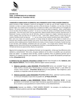 IGLESIA CANAAN
1829 Ojeman Rd. Houston Tx. 77080
(713) 464-1836 www.iglesiacanaan.org
_______________________________________________________________________________
_____________________________________________________________________________________
Puedes descargar estas lecciones en www.iglesiacanaan.org 52
LECCION: # 50
TEMA: LA IMPORTANCIA DE LA SABIDURIA
TEXTO: (Santiago 1:5; Proverbios 4:20-22)
«SABIDURÍA ES SABER HACER LO CORRECTO, EN EL MOMENTO JUSTO Y POR LA RAZÓN CORRECTA»
Hecho ocurrido en 1892, verdadero y parte de una biografía. Un señor de unos 70 años, viajaba en el tren,
teniendo a su lado a un joven universitario, que leía su libro de Ciencias. El caballero, a su vez, leía un libro de
portada negra. Fue cuando el joven percibió que se trataba de la Biblia y que estaba abierta en el Evangelio de
Marcos... Sin mucha ceremonia, el muchacho interrumpió la lectura del viejo y le preguntó: - Señor, ¿usted todavía
cree en ese libro, lleno de fábulas y cuentos? - Sí, mas no es un libro de cuentos, es la Palabra de Dios. Oh ¿Estoy
equivocado? - Pero claro que lo está. Creo que usted señor, debería estudiar Historia Universal. Descubrirá que la
Revolución Francesa, ocurrida hace más de 100 años, mostró la miopía de la religión. Solamente personas sin
cultura, todavía creen que Dios hizo al mundo en 6 días. Usted señor, debería conocer un poco más lo que
nuestros Científicos dicen de todo eso. - Y… ¿es eso mismo lo que nuestros científicos dicen sobre la Biblia? -
Bien, como voy a bajar en la próxima estación, no tengo tiempo de explicarle, pero déjeme su tarjeta con su
dirección para mandarle material científico, por correo, con la máxima urgencia. El anciano entonces, con mucha
paciencia, abrió cuidadosamente el bolsillo derecho de su bolso y le dio su tarjeta al muchacho. Cuando éste leyó
lo que allí decía, salió cabizbajo, sintiéndose peor que una ameba. En la tarjeta decía: Profesor Doctor Louis
Pasteur, Director General del Instituto de Investigaciones Científicas, Universidad Nacional de Francia.
«Un poco de Ciencia nos aparta de Dios. Mucha, nos aproxima»
Algunas de las preguntas que nos debemos formular son las siguientes -¿Crees que hay diferencia entre
sabiduría y conocimiento? Otra seria, ¿Se gana sabiduría con los años o es posible, que una persona
joven sea sabia? – La sabiduría viene de Dios, cuando la pedimos. Pero no podemos permitir que la
sabiduría, (ni cualquier otro don, por supuesto) nos envanezca y nos aparte del propósito principal que
es Dios. (Proverbios 4:5-7)
La Sabiduría hay que adquirirla. (Proverbios 4: 20-22) Salomón hace hincapié en ello: Sabiduría, ante
todo, adquiere Sabiduría. Para ser Sabios, debemos Vigilar nuestras actitudes,
1. Debemos aprender a saber ESCUCHAR. (Proverbios4:20) Somos una sociedad “locuaz”, que
habla mucho y escucha poco. Para Escuchar es necesario “guardar silencio” y cuán difícil nos
resulta a veces escuchar. (Proverbios 18:13) Dicho en otras palabras, “Que vergüenza y poco
prudente, es responder antes de conocer los hechos “.
2. Debemos aprender y saber VISUALIZAR. (Proverbios 4:21) utilizar, optimizar nuestros sentidos,
es mirar por anticipado, lo que otros no pueden ver. (1º Reyes 18:43,44)
3. Debemos aprender y saber MEMORIZAR. (Salmos 119:9-11; Proverbios 18:15) Lo que
guardamos en el corazón, es lo que mejor recordamos; (guarda la sabiduría en lo más profundo
de tu corazón). Lo que guardamos en nuestra mente, se nos olvida fácilmente.
CONCLUSION: Salomón nos ANIMA a: TENER SIEMPRE PRESENTE los consejos y la enseñanza que
recibimos. (Siempre podemos aprender algo) (Proverbios 8:33)
 