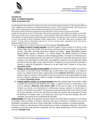 IGLESIA CANAAN
1829 Ojeman Rd. Houston Tx. 77080
(713) 464-1836 www.iglesiacanaan.org
_______________________________________________________________________________
_____________________________________________________________________________________
Puedes descargar estas lecciones en www.iglesiacanaan.org 53
LECCION: #51
TEMA: EL TRABAJO DIGNIFICA
TEXTO: (Eclesiastés 9:10)
____________________________________________________________________________________
Un viejo granjero había arado con un buey y una mula, a los que hizo trabajar muy duro. Un día, el buey le dijo a la
mula: “Hagámonos los enfermos, así podremos descansar un poco”. Pero la vieja mula le dijo: “No; tenemos que
hacer nuestro trabajo pronto, porque queda poco tiempo para el cambio de estación”.
Pero el Buey se hizo el enfermo y el granjero le trajo paja fresca y maíz, para que estuviera más cómodo.
Cuando la mula regresó de arar el campo todo el día, el buey le preguntó, cómo había ido el trabajo. La mula dijo:
“No hicimos mucho, pero creo que estuvo bien”. El buey preguntó: ¿Qué dijo el viejo de mí? “Nada”, dijo la mula.
Al día siguiente, el buey pensaba que debía aprovechar la situación y nuevamente se hizo el enfermo. Cuando llegó
la mula, muy cansada, el buey le pregunto: ¿Cómo anduvo todo? La mula dijo: “Bien, pero no pudimos hacer
mucho”. El buey continuo: ¿Qué dijo el viejo de mí? “A mí no me dijo nada”, respondió la mula. “Pero estuvo
hablando bastante rato con el carnicero”.
“El que es negligente en su trabajo es hermano del hombre disipador” (Proverbios 18:9)
1. El trabajo es fuerza y energía activada. Jesucristo trabajó mientras estuvo en la tierra. Le dio
vista al ciego, sano a los sordos, hizo que el cojo caminara, predico las buenas nuevas del reino
de Dios, Jesús dijo: "Mi Padre hasta ahora trabaja y yo trabajo..." (Juan 5:17; 9:4) La palabra
hebrea ERGON, significa, "ACTIVAS" y se traduce trabajo, De ERGON proviene el término
"ENERGÍA". Por lo tanto, el trabajo es activar energía guardada. El trabajo es el método por lo
cual Dios le da el poder de operar. Dios dotó al ser humano con suficientes pensamientos, ideas
y deseos, como para llegar a cumplir todos sus propósitos. Los genios usan el regalo del trabajo
que Dios les da, para lograr lo que nadie ha hecho. El ingenio es uno por ciento de inspiración y
noventa y nueve de transpiración. Potencial es lo que usted tiene. Trabajo es lo que hace.
(Proverbios 20:18)
2. Trabajar es hacer que algo se haga realidad. Una fantasía es un sueño sin trabajo, una visión sin
una misión. Un día Dios le dijo a Abraham que, le daría todo lo que alcanzara a ver desde el
norte al sur, desde el este al oeste. Luego le dijo: Camina (Génesis 13:14-17) La promesa no se
llevaría a cabo sin esfuerzo. Cada empleo es la forma en que Dios le da la oportunidad, de tener
recursos. Debemos aprender a valorar el trabajo. El trabajo hace que el potencial se convierta
en realidad. (Proverbios 24:10)
3. Trabajar significa producir un resultado deseado Nehemías, el gobernador de Jerusalén, dirigió
al pueblo para reconstruir las paredes de la ciudad. La gente se burló y lo ridiculizaron, pero
mire su repuesta. (Nehemías 2:20; Efesios 4:28) "El Dios de los cielos, él nos prosperará,
nosotros sus siervos, nos levantaremos y edificaremos, porque vosotros no tenéis parte ni
derecho, ni memoria en Jerusalén" Él creyó que el sueño provenía de Dios y por lo tanto, confió
en Él, para realizarlo. Vez tras vez, Dios frustro los planes de aquellos que amenazaban el sueño
de Nehemías. El trabajo unido, a una disposición, para hacer lo que Dios deseaba, dio como
resultado, una victoria para los habitantes de Jerusalén.
CONCLUSIONES: A) El logro de la grandeza requiere trabajo. B) La labor libera su potencial. C) El trabajo
es: Energía y fuerza activada. El esfuerzo requerido para que se convierta en realidad. El uso de sus
habilidades y facultades, para hacer o llevar a cabo algo. El medio para producir un resultado deseado.
D) La fe sin trabajo, es improductiva E) Dios lo diseño para cumplir su propósito trabajando. F) El trabajo
multiplica sus recursos, sean grandes o pequeños. Hay que seguir produciendo, mientras estemos en
esta vida. (Santiago 2:14)
 