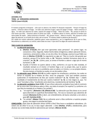 IGLESIA CANAAN
1829 Ojeman Rd. Houston Tx. 77080
(713) 464-1836 www.iglesiacanaan.org
_______________________________________________________________________________
_____________________________________________________________________________________
Puedes descargar estas lecciones en www.iglesiacanaan.org 54
LECCION: # 52
TEMA: LA VERDADERA ADORACION
TEXTO: (Juan 4:23,24)
El maestro preguntó al discípulo: - ¿Por qué no adoras a los ídolos? El discípulo respondió: - Porque el fuego los
quema. - Entonces adora al fuego. - En todo caso adoraría al agua, capaz de apagar al fuego. - Adora entonces al
agua. - En todo caso adoraría las nubes, capaces de apagar el fuego. - Adora las nubes. - No, porque el viento es
más fuerte que ellas. - Entonces adora el viento que sopla. - Si debiera adorar al viento, adoraría al hombre que
tiene poder de soplar. - Adora entonces al hombre. - No, porque muere. - Adora la muerte. –No, porque lo único
digno de adorarse, es el Dueño de la vida y de la muerte. “El maestro alabó la sabiduría del discípulo.”
Por medio de nuestra adoración, podemos ganar nueva perspectiva y ver la magnificencia de lo que es Dios,
Recordemos su soberanía y su control, sobre todas las cosas. Y que solo Él es digno de nuestra adoración.
TRES CLASES DE ADORACIÓN
1. La adoración ignorante:
a. (Hechos 17:22,23) ¿Por qué eran ignorantes estas personas? En primer lugar, no
conocieron a Dios. Segundo, habían hecho ídolos (imágenes) y daban adoración (honor,
reverencia, veneración) a ellos, en vez de a Dios. Sin embargo, veamos lo que Pablo nos
dice en (Hechos 17:24-29). Su argumento va algo así: “Dios es mucho más grande que
nosotros, porque Él ha hecho todo, v. 24. “Nosotros también formamos parte de su
creación”, vv. 26, 28. ¿Cómo, pues, se atreve el hombre a adorar a algo que él mismo
ha hecho?, v. 29.
b. Cuando el hombre no quiere adorar a Dios, conforme a lo que ha sido revelado, el
resultado siempre es el mismo: el hombre llega a ser su propio dios, que lo quiera
reconocer o no, ese es su problema, pero se adora a sí mismo, y a sus propios deseos.
De esta manera, el hombre se exalta, en vez de exaltar a Dios.
2. La adoración vana: (Mateo 15:1-9) Los judíos seguían las enseñanzas y prácticas, las cuales no
tenían el respaldo de la Palabra de Dios. Jesús les preguntó: "¿Por qué también vosotros
quebrantáis el mandamiento de Dios por vuestra tradición?" (v. 3). También dijo: "...habéis
invalidado el mandamiento de Dios por vuestra tradición" (v. 6). Lo más trágico es, que, "en
vano" honraban a Dios, "enseñando como doctrinas, mandamientos de hombres" (v. 9).
3. La adoración verdadera: (Juan 4:24). ¡El que ofrece adoración verdadera hace todo lo contrario
de los otros dos! Esta persona adora a Dios, con todo el corazón ("en espíritu") y conforme a lo
que Dios ha revelado en su Palabra ("en verdad").
a. "en espíritu", (Romanos 1:9); (Efesios 6:18). "La adoración que Dios desea no es carnal
(para diversión) ni superficial (formalidad fría)... Por eso es necesario que adoremos de
corazón (Romanos 6:17) es decir, con entendimiento, de buena voluntad, y con amor y
gozo (2ª. Corintios 8:24)..."
b. "en verdad", (Mateo 7:21). No es suficiente servir a Dios conforme a nuestros propios
gustos, sino según la voluntad del Padre.
CONCLUSIÓN: ¿Qué clase de adoración ofrece USTED a Dios? Dios busca a verdaderos adoradores. ¿Es
Usted uno de ellos? Si es así, le toca seguir adorando a Dios (Hechos. 17:27) y obedeciendo, para
alcanzar así, la eternidad, donde le adoraremos por siempre. (Marcos 16:16).
 