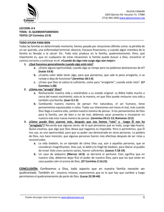 IGLESIA CANAAN
1829 Ojeman Rd. Houston Tx. 77080
(713) 464-1836 www.iglesiacanaan.org
_______________________________________________________________________________
_____________________________________________________________________________________
Puedes descargar estas lecciones en www.iglesiacanaan.org 6
LECCION: # 4
TEMA: EL QUEBRANTAMIENDO
TEXTO: (2ª Corintios 12:9)
_____________________________________________________________________________________
TODO AYUDA PARA BIEN
Todas las familias en determinado momento, hemos pasado por situaciones difíciles como: la pérdida de
un ser querido, una enfermedad terminal, divorcio, fracasos financieros, o cuando algún miembro de la
familia es llevado a la cárcel. Etc. Todo esto produce en la familia, quebrantamiento. Pero, qué
importante es, que en cualquiera de estas situaciones la familia pueda buscar a Dios, encontrar el
camino correcto y continuar en él. «Cuando de algo roto surge algo aún mejor»
1. ¿Qué hacemos generalmente cuando algo está roto?
a. ¿Existe alguna oportunidad, cuando algo se rompe pero no podemos deshacernos de él?
(Isaías 53:6)
b. ¿Cuánto valor debe tener algo, para que pensemos, que vale la pena arreglarlo, si se
rompe o deja de funcionar? (Jeremías 18:1-6)
c. ¿Crees que Dios te valora lo suficiente, como para “arreglarte”, cuando estás roto? (1ª
Corintios 1:28)
2. ¿Cómo nos “arregla” Dios?
a. Restaurando nuestra vida y volviéndola a su estado original: La Biblia habla mucho a
cerca del nuevo nacimiento, esta es la manera, en que Dios puede restaurar una vida y
también una familia. (Juan 3:1-5)
b. Cambiando nuestra manera de pensar: Por naturaleza, el ser humano, tiene
pensamientos equivocados o rotos. Todas sus intenciones son hacia el mal, más cuando
Dios llega a nuestra vida, cambia nuestra manera de pensar. Si los pensamientos de Dios
para la familia, son de bien y no de mal, debemos sacar provecho e incorporar en
nuestra vida esta nueva manera de pensar. (Jeremías 29:11-13; Romanos 12:2)
3. ¿Cómo puede Dios usarnos más, después que nos hemos “roto” y luego Él nos ha
“arreglado”? Recuerda que algunas veces, de lo que pensamos que es malo, surge algo bueno.
Quizá creamos, que algo que Dios desea que hagamos es imposible. Pero si permitimos, que Él
nos use, es una oportunidad, para que su poder sea demostrado en otras personas. La palabra
de Dios, nos hace mención, que algunas personas fueron más efectivas después de ser rotas y
reconstruidas.
a. La vida Gedeón, es un ejemplo de cómo Dios usa, aún a aquellas personas, que se
consideran insignificantes. Dios usó, lo débil y lo frágil de Gedeón, para liberar al pueblo
de Israel. Solo unos cantaros vacíos, fueron suficientes. (Jueces 7:18-19).
b. Un vaso de alabastro (Marcos 14:3): se derramó el perfume. Esto significa que en
nuestra vida, debemos dejar fluir el poder de nuestro Dios, para que los que están en
casa puedan oler el aroma de Dios. (2ª Corintios 2:14,15)
CONCLUSIÓN: Confesemos a Dios, todo aspecto que en nuestra familia necesite ser
quebrantado. También en nosotros mismos, examinemos que es lo que hay que cambiar y luego
permitamos el quebrantamiento de parte de Dios. (Lucas 22:39-44)
 