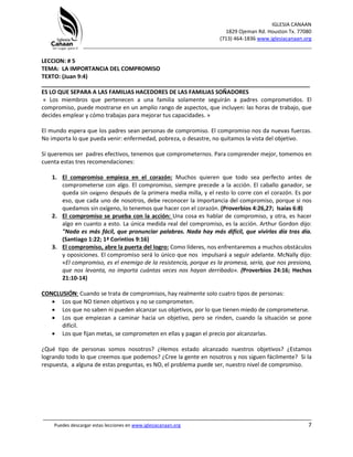 IGLESIA CANAAN
1829 Ojeman Rd. Houston Tx. 77080
(713) 464-1836 www.iglesiacanaan.org
_______________________________________________________________________________
_____________________________________________________________________________________
Puedes descargar estas lecciones en www.iglesiacanaan.org 7
LECCION: # 5
TEMA: LA IMPORTANCIA DEL COMPROMISO
TEXTO: (Juan 9:4)
_____________________________________________________________________________________
ES LO QUE SEPARA A LAS FAMILIAS HACEDORES DE LAS FAMILIAS SOÑADORES
« Los miembros que pertenecen a una familia solamente seguirán a padres comprometidos. El
compromiso, puede mostrarse en un amplio rango de aspectos, que incluyen: las horas de trabajo, que
decides emplear y cómo trabajas para mejorar tus capacidades. »
El mundo espera que los padres sean personas de compromiso. El compromiso nos da nuevas fuerzas.
No importa lo que pueda venir: enfermedad, pobreza, o desastre, no quitamos la vista del objetivo.
Si queremos ser padres efectivos, tenemos que comprometernos. Para comprender mejor, tomemos en
cuenta estas tres recomendaciones:
1. El compromiso empieza en el corazón: Muchos quieren que todo sea perfecto antes de
comprometerse con algo. El compromiso, siempre precede a la acción. El caballo ganador, se
queda sin oxígeno después de la primera media milla, y el resto lo corre con el corazón. Es por
eso, que cada uno de nosotros, debe reconocer la importancia del compromiso, porque si nos
quedamos sin oxígeno, lo tenemos que hacer con el corazón. (Proverbios 4:26,27; Isaías 6:8)
2. El compromiso se prueba con la acción: Una cosa es hablar de compromiso, y otra, es hacer
algo en cuanto a esto. La única medida real del compromiso, es la acción. Arthur Gordon dijo:
"Nada es más fácil, que pronunciar palabras. Nada hay más difícil, que vivirlas día tras día.
(Santiago 1:22; 1ª Corintios 9:16)
3. El compromiso, abre la puerta del logro: Como líderes, nos enfrentaremos a muchos obstáculos
y oposiciones. El compromiso será lo único que nos impulsará a seguir adelante. McNally dijo:
«El compromiso, es el enemigo de la resistencia, porque es la promesa, sería, que nos presiona,
que nos levanta, no importa cuántas veces nos hayan derribado». (Proverbios 24:16; Hechos
21:10-14)
CONCLUSIÓN: Cuando se trata de compromisos, hay realmente solo cuatro tipos de personas:
• Los que NO tienen objetivos y no se comprometen.
• Los que no saben ni pueden alcanzar sus objetivos, por lo que tienen miedo de comprometerse.
• Los que empiezan a caminar hacia un objetivo, pero se rinden, cuando la situación se pone
difícil.
• Los que fijan metas, se comprometen en ellas y pagan el precio por alcanzarlas.
¿Qué tipo de personas somos nosotros? ¿Hemos estado alcanzado nuestros objetivos? ¿Estamos
logrando todo lo que creemos que podemos? ¿Cree la gente en nosotros y nos siguen fácilmente? Si la
respuesta, a alguna de estas preguntas, es NO, el problema puede ser, nuestro nivel de compromiso.
 