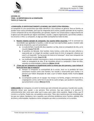 IGLESIA CANAAN
1829 Ojeman Rd. Houston Tx. 77080
(713) 464-1836 www.iglesiacanaan.org
_______________________________________________________________________________
_____________________________________________________________________________________
Puedes descargar estas lecciones en www.iglesiacanaan.org 8
LECCION: # 6
TEMA: LA IMPORTANCIA DE LA COMPASIÓN
TEXTO: (1ª Pedro 3:8)
«COMPASIÓN, ES SENTIR EXACTAMENTE LO MISMO, QUE SIENTE OTRA PERSONA»
La compasión es una característica que debe identificar a los cristianos en general. Pero en familia, se
pueden hacer varias actividades, para que los integrantes de la misma, puedan aprender de los mayores
a tener compasión de los más desposeídos; por ejemplo, repartir una canasta básica a alguna familia de
la iglesia que esté pasando por alguna necesidad, o ayudar, a alguna organización, que brinda cuidado a
los ancianos o niños. La compasión, es algo que debe acompañarnos todos los días.
1. Nuestro máximo ejemplo de compasión, fue nuestro Señor Jesucristo. A Él le conmovió las
necesidades que agobiaban al pueblo, y cada vez que tuvo oportunidad, ayudo a resolver cada
una de las situaciones, que se le presentaron.
a. La viuda de Naín: Cuando ella iba a sepultar a su hijo, Jesús se compadeció de ella y se lo
resucitó. (Lucas 7:11-17)
b. El paralítico de Betesda: Este hombre, tenía treinta y ocho años de estar enfermo y
esperando por un milagro de sanidad, cuando Jesús lo miró, le preguntó: ¿Quieres ser
sano? y el respondió: “no hay quien me meta en el estanque”. Jesús tuvo compasión de
este hombre y lo sano. (Juan 5:1-9)
c. Las multitudes también conmovieron a Jesús al mirarlas desamparadas, dispersas y que
nadie se compadecía de ellas, Él de inmediato ofreció su compasión a favor de ellos,
sanando sus enfermedades y dolencias (Mateo 14:14)
2. ¿Crees que ser compasivo es simplemente sentir lo mismo que otra persona, o que incluye el
hecho de hacer algo al respecto?
a. Siempre la compasión va acompañada de la acción, Jesús en la parábola del buen
samaritano muestra como este hombre, fue movido a misericordia para auxiliar a la
persona que habían despojado de todo y que la habían dejado media muerta (Lucas
10:30-34)
b. La compasión puede ser en equipo. Eso incluye a la familia, amigos o hermanos de la
congregación y otros; como fue el caso de los cuatro amigos, que ayudaron al paralitico,
que presentaron a Jesús. (Marcos 2:1-5)
CONCLUSIÓN: Ser compasivo, es sentir lo mismo que está sintiendo otra persona. Cuando esto sucede,
debemos actuar para ayudar a esa persona. Pero primero, hay que conocer a la persona lo
suficientemente bien como para saber qué le pasa, para saber cómo ayudarla. Dígale a Dios, que Él
ministre a su familia. Puede orar, con palabras como estas: “Dios, abre nuestros ojos a la necesidades de
los que nos rodean. Ayúdanos a ver a aquellos, que enfrentan problemas como: hambre, soledad, falta
de dinero, enfermedades. Ayúdanos a tener compasión por ellos y a ministrarlos, en tu nombre.
 