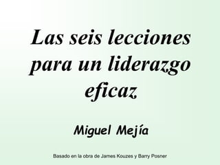 Las seis lecciones
para un liderazgo
eficaz
Miguel Mejía
Basado en la obra de James Kouzes y Barry Posner
 