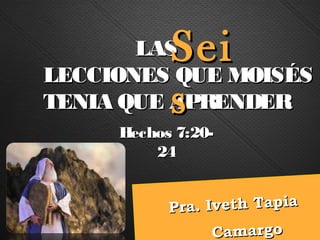 LAS Sei
LECCIONES QUE MOISÉS
           s
TENIA QUE APRENDER
     Hechos 7:20-
         24


           Pr a . Iveth Tapia
                   Camargo
 