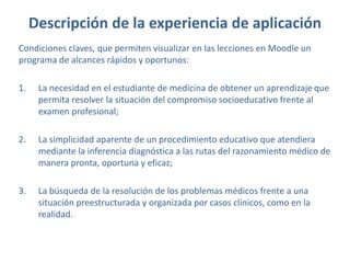 Descripción de la experiencia de aplicación
Condiciones claves, que permiten visualizar en las lecciones en Moodle un
programa de alcances rápidos y oportunos:
1. La necesidad en el estudiante de medicina de obtener un aprendizaje que
permita resolver la situación del compromiso socioeducativo frente al
examen profesional;
2. La simplicidad aparente de un procedimiento educativo que atendiera
mediante la inferencia diagnóstica a las rutas del razonamiento médico de
manera pronta, oportuna y eficaz;
3. La búsqueda de la resolución de los problemas médicos frente a una
situación preestructurada y organizada por casos clínicos, como en la
realidad.
 