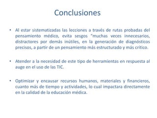 Conclusiones
• Al estar sistematizadas las lecciones a través de rutas probadas del
pensamiento médico, evita sesgos “muchas veces innecesarios,
distractores por demás inútiles, en la generación de diagnósticos
precisos, a partir de un pensamiento más estructurado y más crítico.
• Atender a la necesidad de este tipo de herramientas en respuesta al
auge en el uso de las TIC.
• Optimizar y encausar recursos humanos, materiales y financieros,
cuanto más de tiempo y actividades, lo cual impactara directamente
en la calidad de la educación médica.
 