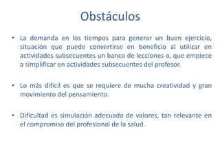 Obstáculos
• La demanda en los tiempos para generar un buen ejercicio,
situación que puede convertirse en beneficio al utilizar en
actividades subsecuentes un banco de lecciones o, que empiece
a simplificar en actividades subsecuentes del profesor.
• Lo más difícil es que se requiere de mucha creatividad y gran
movimiento del pensamiento.
• Dificultad es simulación adecuada de valores, tan relevante en
el compromiso del profesional de la salud.
 