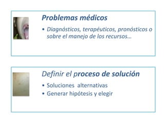 Problemas médicos
• Diagnósticos, terapéuticos, pronósticos o
sobre el manejo de los recursos…
Definir el proceso de solución
• Soluciones alternativas
• Generar hipótesis y elegir
 