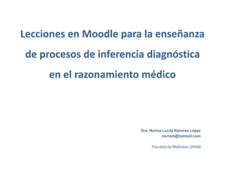 Lecciones en Moodle para la enseñanza
de procesos de inferencia diagnóstica
en el razonamiento médico
Dra. Norma Lucila Ramírez López
norram@hotmail.com
Facultad de Medicina, UNAM
 