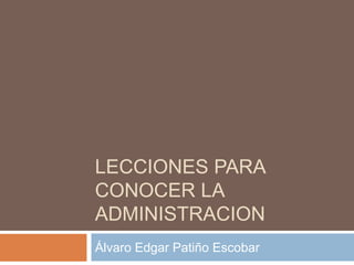 LECCIONES PARA 
CONOCER LA 
ADMINISTRACION 
Álvaro Edgar Patiño Escobar 
 