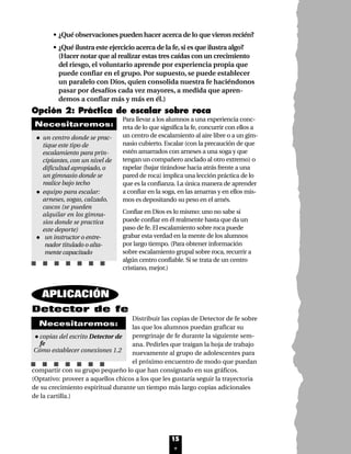 15
Opción 2: Práctica de escalar sobre roca
Para llevar a los alumnos a una experiencia conc-
reta de lo que significa la fe, concurrir con ellos a
un centro de escalamiento al aire libre o a un gim-
nasio cubierto. Escalar (con la precaución de que
estén amarrados con arneses a una soga y que
tengan un compañero anclado al otro extremo) o
rapelar (bajar tirándose hacia atrás frente a una
pared de roca) implica una lección práctica de lo
que es la confianza. La única manera de aprender
a confiar en la soga, en las amarras y en ellos mis-
mos es depositando su peso en el arnés.
Confiar en Dios es lo mismo: uno no sabe si
puede confiar en él realmente hasta que da un
paso de fe. El escalamiento sobre roca puede
grabar esta verdad en la mente de los alumnos
por largo tiempo. (Para obtener información
sobre escalamiento grupal sobre roca, recurrir a
algún centro confiable. Si se trata de un centro
cristiano, mejor.)
• un centro donde se prac-
tique este tipo de
escalamiento para prin-
cipiantes, con un nivel de
dificultad apropiado, o
un gimnasio donde se
realice bajo techo
• equipo para escalar:
arneses, sogas, calzado,
cascos (se pueden
alquilar en los gimna-
sios donde se practica
este deporte)
• un instructor o entre-
nador titulado o alta-
mente capacitado
Necesitaremos:
Detector de fe
Distribuir las copias de Detector de fe sobre
las que los alumnos puedan graficar su
peregrinaje de fe durante la siguiente sem-
ana. Pedirles que traigan la hoja de trabajo
nuevamente al grupo de adolescentes para
el próximo encuentro de modo que puedan
compartir con su grupo pequeño lo que han consignado en sus gráficos.
(Optativo: proveer a aquellos chicos a los que les gustaría seguir la trayectoria
de su crecimiento espiritual durante un tiempo más largo copias adicionales
de la cartilla.)
•copias del escrito Detector de
fe
Cómo establecer conexiones 1.2
Necesitaremos:
APLICACIÓN
• ¿Qué observaciones pueden hacer acerca de lo que vieron recién?
• ¿Qué ilustra este ejercicio acerca de la fe,si es que ilustra algo?
(Hacer notar que al realizar estas tres caídas con un crecimiento
del riesgo, el voluntario aprende por experiencia propia que
puede confiar en el grupo. Por supuesto, se puede establecer
un paralelo con Dios, quien consolida nuestra fe haciéndonos
pasar por desafíos cada vez mayores, a medida que apren-
demos a confiar más y más en él.)
Lec1 8/1/05 1:00 PM Page 6
 