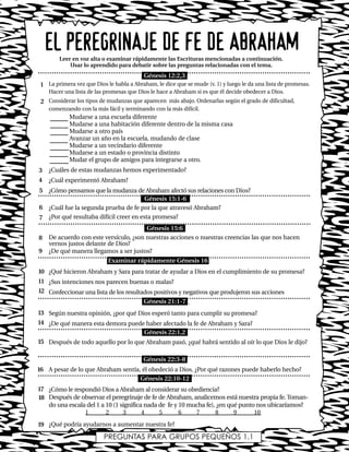 La primera vez que Dios le habla a Abraham, le dice que se mude (v. 1) y luego le da una lista de promesas.
Hacer una lista de las promesas que Dios le hace a Abraham si es que él decide obedecer a Dios.
Considerar los tipos de mudanzas que aparecen más abajo. Ordenarlas según el grado de dificultad,
comenzando con la más fácil y terminando con la más difícil.
Mudarse a una escuela diferente
Mudarse a una habitación diferente dentro de la misma casa
Mudarse a otro país
Avanzar un año en la escuela, mudando de clase
Mudarse a un vecindario diferente
Mudarse a un estado o provincia distinto
Mudar el grupo de amigos para integrarse a otro.
¿Cuáles de estas mudanzas hemos experimentado?
¿Cuál experimentó Abraham?
¿Cómo pensamos que la mudanza de Abraham afectó sus relaciones con Dios?
¿Cuál fue la segunda prueba de fe por la que atravesó Abraham?
¿Por qué resultaba difícil creer en esta promesa?
De acuerdo con este versículo, ¿son nuestras acciones o nuestras creencias las que nos hacen
vernos justos delante de Dios?
¿De qué manera llegamos a ser justos?
¿Qué hicieron Abraham y Sara para tratar de ayudar a Dios en el cumplimiento de su promesa?
¿Sus intenciones nos parecen buenas o malas?
Confeccionar una lista de los resultados positivos y negativos que produjeron sus acciones
.
Según nuestra opinión, ¿por qué Dios esperó tanto para cumplir su promesa?
¿De qué manera esta demora puede haber afectado la fe de Abraham y Sara?
Después de todo aquello por lo que Abraham pasó, ¿qué habrá sentido al oír lo que Dios le dijo?
A pesar de lo que Abraham sentía, él obedeció a Dios. ¿Por qué razones puede haberlo hecho?
¿Cómo le respondió Dios a Abraham al considerar su obediencia?
Después de observar el peregrinaje de fe de Abraham, analicemos está nuestra propia fe. Toman-
do una escala del 1 a 10 (1 significa nada de fe y 10 mucha fe), ¿en qué punto nos ubicaríamos?
1 2 3 4 5 6 7 8 9 10
¿Qué podría ayudarnos a aumentar nuestra fe?
EL PEREGRINAJE DE FE DE ABRAHAMLeer en voz alta o examinar rápidamente las Escrituras mencionadas a continuación.
Usar lo aprendido para debatir sobre las preguntas relacionadas con el tema.
1
2
3
4
5
6
7
8
9
10
11
12
13
14
15
16
17
18
PREGUNTAS PARA GRUPOS PEQUEÑOS 1.1
19
Génesis 12:2,3
Génesis 15:1-6
Génesis 15:6
Examinar rápidamente Génesis 16
Génesis 21:1-7
Génesis 22:1,2
Génesis 22:3-8
Génesis 22:10-12
Lec1 8/1/05 1:00 PM Page 7
 