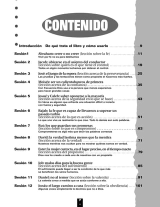 7
CONTENIDO
Introducción De qué trata el libro y cómo usarlo . . . . . . . . . . . . . . . . . . . . . . . .9
Sesión1 Abraham: creer o no creer (lección sobre la fe) . . . . . . . . . . . . . . . . . . . . .11
Vivir por fe no es para debiluchos
Sesión 2 Jacob: ubicarse en el asiento del conductor
(lección sobre quién es el que tiene el control) . . . . . . . . . . . . . . . . . . . . . .19
Todos en algún momento luchamos por obtener el control.
Sesión 3 José: el juego de la espera (lección acerca de la perseverancia) . . . . . .25
Las pruebas y las tentaciones tienen como propósito el hacernos más fuertes.
Sesión 4 Moisés: ser un calientabancos de primera
(lección acerca de la confianza). . . . . . . . . . . . . . . . . . . . . . . . . . . . . . . . . . . . .35
Con frecuencia Dios usa a la persona que menos esperamos
para hacer grandes cosas
Sesión 5 Josué y Caleb: saber oponerse a la mayoría
(lección acerca de la seguridad en lo que se hace) . . . . . . . . . . . . . . . . . . .43
Un héroe es alguien que enfrenta una situación difícil o incierta
con fuerza y seguridad.
Sesión 6 Rajab: la fe que es capaz de llevarnos a superar un
pasado turbio
(lección acerca de lo que es acción) . . . . . . . . . . . . . . . . . . . . . . . . . . . . . . . . . . .51
Lo que uno vive es realmente lo que cree. Todo lo demás son solo palabras.
Sesión 7 Rut: los que guardan sus promesas
(lección sobre lo que es compromiso) . . . . . . . . . . . . . . . . . . . . . . . . .63
Comprometerse es algo más que decir las palabras correctas
Sesión 8 David: la verdad lastima menos que la mentira
(lección acerca de la verdad) . . . . . . . . . . . . . . . . . . . . . . . . . . . . . . . . . . . . . . . . . . .71
Nuestras mentiras nos ocultan para no mostrar quiénes somos en verdad.
Sesión 9 Ester: la mujer correcta,en el lugar preciso,en el tiempo exacto
(lección acerca del propósito) . . . . . . . . . . . . . . . . . . . . . . . . . . . . . . . . . . . . . . . . . .79
Dios nos ha creado a cada uno de nosotros con un propósito
Sesión 10 Job: malos días para la buena gente
(lección acerca del sufrimiento) . . . . . . . . . . . . . . . . . . . . . . . . . . . . . . . . . . . . . . .85
El sufrimiento puede llegar a ser la condición de la que más
se beneficien los seres humanos.
Sesión 11 Daniel: no al temor (lección sobre la valentía) . . . . . . . . . . . . . . . . . . . . . .91
La valentía crece a medida que se actúa conforme a ella.
Sesión 12 Jonás: el largo camino a casa (lección sobre la obediencia) . . . . . 101
Algunas veces simplemente le decimos que no a Dios.
INTRO 8/2/05 6:10 PM Page 8
 