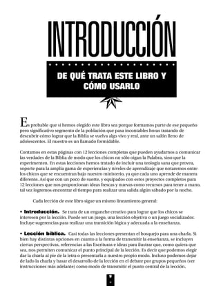 Es probable que si hemos elegido este libro sea porque formamos parte de ese pequeño
pero significativo segmento de la población que pasa incontables horas tratando de
descubrir cómo lograr que la Biblia se vuelva algo vivo y real, ante un salón lleno de
adolescentes. El nuestro es un llamado formidable.
Contamos en estas páginas con 12 lecciones completas que pueden ayudarnos a comunicar
las verdades de la Biblia de modo que los chicos no sólo oigan la Palabra, sino que la
experimenten. En estas lecciones hemos tratado de incluir una teología sana que provea,
soporte para la amplia gama de experiencias y niveles de aprendizaje que notaremos entre
los chicos que se encuentran bajo nuestro ministerio, ya que cada uno aprende de manera
diferente. Así que con un poco de suerte, y equipados con estos proyectos completos para
12 lecciones que nos proporcionan ideas frescas y nuevas como recursos para tener a mano,
tal vez logremos encontrar el tiempo para realizar una salida algún sábado por la noche.
Cada lección de este libro sigue un mismo lineamiento general:
• Introducción. Se trata de un enganche creativo para lograr que los chicos se
interesen por la lección. Puede ser un juego, una lección objetiva o un juego socializador.
Incluye sugerencias para realizar una transición lógica y adecuada a la enseñanza.
• Lección bíblica. Casi todas las lecciones presentan el bosquejo para una charla. Si
bien hay distintas opciones en cuanto a la forma de transmitir la enseñanza, se incluyen
ciertas perspectivas, referencias a las Escrituras e ideas para ilustrar que, como quiera que
sea, nos permiten comunicar el punto principal de la lección. Es decir que podemos elegir
dar la charla al pie de la letra o presentarla a nuestro propio modo. Incluso podemos dejar
de lado la charla y basar el desarrollo de la lección en el debate por grupos pequeños (ver
instrucciones más adelante) como modo de transmitir el punto central de la lección.
9
DE QUÉ TRATA ESTE LIBRO Y
CÓMO USARLO
INTRODUCCIÓN
INTRO 8/2/05 6:10 PM Page 10
 