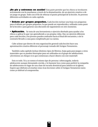 ¡De pie y entremos en acción! Esta parte permite que los chicos se involucren
activamente con la enseñanza a través de la dramatización, de un ejercicio creativo o de
un juego en grupo. Todo con el fin de reforzar el punto principal de la lección. Se proveen
diferentes actividades en cada capítulo.
• Debate por grupos pequeños. Cada lección incluye una hoja con preguntas
para el debate por grupos pequeños, la que puede ser reproducida y utilizada como parte
de la lección o para generar una discusión de seguimiento en otro momento.
• Aplicación. Se trata de una herramienta o ejercicio diseñado para ayudar a los
chicos a aplicar lo que van aprendiendo a sus propias vidas. Hay un ejercicio diferente
para cada lección y los jóvenes pueden realizarlo hacia el final del encuentro, o de lo
contrario llevarlo a casa para completarlo por su cuenta.
Cabe aclarar que dentro de esta organización general cada lección hace una
aproximación creativa diferente al personaje tomado del Antiguo Testamento.
También cada capítulo incluye distintos tipos de libretos, hojas guía para juegos y otros
materiales que se pueden fotocopiar para ser utilizados en el grupo de adolescentes.
(¡Envíennos un cheque si es que comienzan a hacer dinero con este material!)
Esto es todo. Tú y yo somos el mismo tipo de persona: sobrecargada, todavía
adolescente aunque demasiado crecida, y lo bastante loca como para preferir la compañía
de adolescentes en lugar de una clase de escuela dominical para adultos en la iglesia.
Espero que disfrutes al enseñar estas ricas lecciones sobre el Antiguo Testamento tanto
como yo disfruté al componerlas.
10
INTRO 8/2/05 6:10 PM Page 11
 