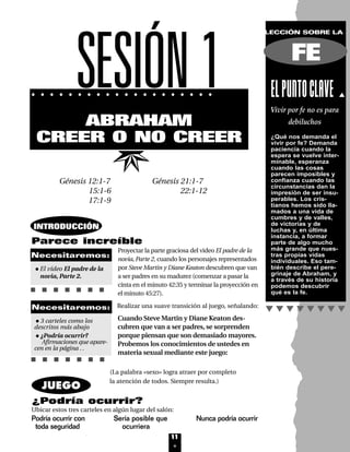 ABRAHAM
CREER O NO CREER
Parece increíble
Proyectar la parte graciosa del video El padre de la
novia, Parte 2, cuando los personajes representados
por Steve Martin y Diane Keaton descubren que van
a ser padres en su madurez (comenzar a pasar la
cinta en el minuto 42:35 y terminar la proyección en
el minuto 45:27).
Realizar una suave transición al juego, señalando:
Cuando Steve Martin y Diane Keaton des-
cubren que van a ser padres, se sorprenden
porque piensan que son demasiado mayores.
Probemos los conocimientos de ustedes en
materia sexual mediante este juego:
(La palabra «sexo» logra atraer por completo
la atención de todos. Siempre resulta.)
¿Podría ocurrir?
Ubicar estos tres carteles en algún lugar del salón:
11
Génesis 12:1-7
15:1-6
17:1-9
Génesis 21:1-7
22:1-12
INTRODUCCIÓN
•El vídeo El padre de la
novia, Parte 2.
LECCIÓN SOBRE LA
FE
ELPUNTOCLAVE
¿Qué nos demanda el
vivir por fe? Demanda
paciencia cuando la
espera se vuelve inter-
minable, esperanza
cuando las cosas
parecen imposibles y
confianza cuando las
circunstancias dan la
impresión de ser insu-
perables. Los cris-
tianos hemos sido lla-
mados a una vida de
cumbres y de valles,
de victorias y de
luchas y, en última
instancia, a formar
parte de algo mucho
más grande que nues-
tras propias vidas
individuales. Eso tam-
bién describe el pere-
grinaje de Abraham, y
a través de su historia
podemos descubrir
qué es la fe.
Vivir por fe no es para
debiluchos
SESIÓN1
Necesitaremos:
JUEGO
Podría ocurrir con Sería posible que Nunca podría ocurrir
toda seguridad ocurriera
•3 carteles como los
descritos más abajo
•¿Podría ocurrir?
Afirmaciones que apare-
cen en la página . .
Necesitaremos:
Lec1 8/1/05 1:00 PM Page 2
 