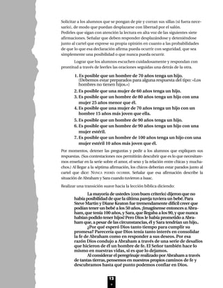 Solicitar a los alumnos que se pongan de pie y corran sus sillas (si fuera nece-
sario), de modo que puedan desplazarse con libertad por el salón.
Pedirles que sigan con atención la lectura en alta voz de las siguientes siete
afirmaciones. Señalar que deben responder desplazándose y deteniéndose
junto al cartel que exprese su propia opinión en cuanto a las probabilidades
de que lo que esa declaración afirma pueda ocurrir con seguridad, que sea
simplemente una posibilidad o que nunca pueda ocurrir.
Lograr que los alumnos escuchen cuidadosamente y respondan con
prontitud a través de leerles las oraciones seguidas una detrás de la otra.
1. Es posible que un hombre de 70 años tenga un hijo.
(Debemos estar preparados para alguna respuesta del tipo: «Los
hombres no tienen hijos.»)
2. Es posible que una mujer de 60 años tenga un hijo.
3. Es posible que un hombre de 80 años tenga un hijo con una
mujer 25 años menor que él.
4. Es posible que una mujer de 70 años tenga un hijo con un
hombre 15 años más joven que ella.
5. Es posible que un hombre de 90 años tenga un hijo.
6. Es posible que un hombre de 90 años tenga un hijo con una
mujer estéril.
7. Es posible que un hombre de 100 años tenga un hijo con una
mujer estéril 10 años más joven que él.
Por momentos, detener las preguntas y pedir a los alumnos que expliquen sus
respuestas. (Sus contestaciones nos permitirán descubrir que es lo que necesitare-
mos enseñar en la serie sobre el amor, el sexo y la relación entre chicas y mucha-
chos.) Al llegar a la séptima afirmación, los chicos deberían estar parados junto al
cartel que dice: NUNCA PODRÍA OCURRIR. Señalar que esa afirmación describe la
situación de Abraham y Sara cuando tuvieron a Isaac.
Realizar una transición suave hacia la lección bíblica diciendo:
La mayoría de ustedes (con buen criterio) dijeron que no
había posibilidad de que la última pareja tuviera un bebé.Para
Steve Martin y Diane Keaton fue tremendamente difícil creer que
podían tener un bebé a los 50 años.¡Imagínense entonces a Abra-
ham,que tenía 100 años,y Sara,que llegaba a los 90,y que nunca
habían podido tener hijos! Pero Dios le había prometido a Abra-
ham que,a pesar de las circunstancias,él y Sara tendrían un hijo..
¿Por qué esperó Dios tanto tiempo para cumplir su
promesa? Parecería que Dios tenía tanto interés en consolidar
la fe de Abraham como en responder a sus deseos. Por esa
razón Dios condujo a Abraham a través de una serie de desafíos
que hicieron de él un hombre de fe. El Señor también hace lo
mismo en nuestras vidas, si es que lo dejamos.
Al considerar el peregrinaje realizado por Abraham a través
de tantas tierras,pensemos en nuestros propios caminos de fe y
descubramos hasta qué punto podemos confiar en Dios.
12
Lec1 8/1/05 1:00 PM Page 3
 