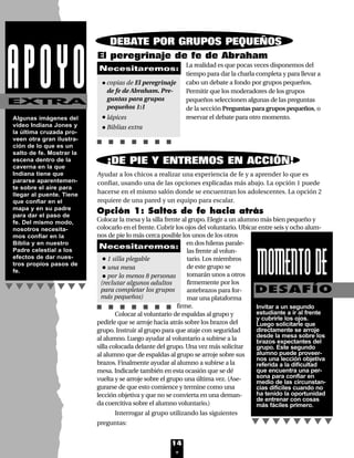 14
Algunas imágenes del
vídeo Indiana Jones y
la última cruzada pro-
veen otra gran ilustra-
ción de lo que es un
salto de fe. Mostrar la
escena dentro de la
caverna en la que
Indiana tiene que
pararse aparentemen-
te sobre el aire para
llegar al puente. Tiene
que confiar en el
mapa y en su padre
para dar el paso de
fe. Del mismo modo,
nosotros necesita-
mos confiar en la
Biblia y en nuestro
Padre celestial a los
efectos de dar nues-
tros propios pasos de
fe.
EXTRA
El peregrinaje de fe de Abraham
La realidad es que pocas veces disponemos del
tiempo para dar la charla completa y para llevar a
cabo un debate a fondo por grupos pequeños.
Permitir que los moderadores de los grupos
pequeños seleccionen algunas de las preguntas
de la sección Preguntas para grupos pequeños, o
reservar el debate para otro momento.
Ayudar a los chicos a realizar una experiencia de fe y a aprender lo que es
confiar, usando una de las opciones explicadas más abajo. La opción 1 puede
hacerse en el mismo salón donde se encuentran los adolescentes. La opción 2
requiere de una pared y un equipo para escalar.
•copias de El peregrinaje
de fe de Abraham. Pre-
guntas para grupos
pequeños 1:1
•lápices
•Biblias extra
Necesitaremos:
¡DE PIE Y ENTREMOS EN ACCIÓN!
Opción 1: Saltos de fe hacia atrás
Colocar la mesa y la silla frente al grupo. Elegir a un alumno más bien pequeño y
colocarlo en el frente. Cubrir los ojos del voluntario. Ubicar entre seis y ocho alum-
nos de pie lo más cerca posible los unos de los otros
en dos hileras parale-
las frente al volun-
tario. Los miembros
de este grupo se
tomarán unos a otros
firmemente por los
antebrazos para for-
mar una plataforma
firme.
Colocar al voluntario de espaldas al grupo y
pedirle que se arroje hacia atrás sobre los brazos del
grupo. Instruir al grupo para que ataje con seguridad
al alumno. Luego ayudar al voluntario a subirse a la
silla colocada delante del grupo. Una vez más solicitar
al alumno que de espaldas al grupo se arroje sobre sus
brazos. Finalmente ayudar al alumno a subirse a la
mesa. Indicarle también en esta ocasión que se dé
vuelta y se arroje sobre el grupo una última vez. (Ase-
gurarse de que esto comience y termine como una
lección objetiva y que no se convierta en una deman-
da coercitiva sobre el alumno voluntario.)
Interrogar al grupo utilizando las siguientes
preguntas:
•1 silla plegable
•una mesa
•por lo menos 8 personas
(reclutar algunos adultos
para completar los grupos
más pequeños)
Necesitaremos:
MOMENTODEDESAFÍO
Invitar a un segundo
estudiante a ir al frente
y cubrirle los ojos.
Luego solicitarle que
directamente se arroje
desde la mesa sobre los
brazos expectantes del
grupo. Este segundo
alumno puede proveer-
nos una lección objetiva
referida a la dificultad
que encuentra una per-
sona para confiar en
medio de las circunstan-
cias difíciles cuando no
ha tenido la oportunidad
de entrenar con cosas
más fáciles primero.
APOYO
DEBATE POR GRUPOS PEQUEÑOS
Lec1 8/1/05 1:00 PM Page 5
 