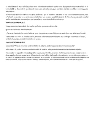 En el texto hebreo dice: “atender, andar buen camino justo proteger” Como quien dice y retomando desde antes, en el
versículo 11: La discreción te guardará; te preservará la inteligencia, pues atendiste el andar por el buen camino y justo
te protegerá.
Un historiador de raíces hebreas dice: Esto se refiere a que es el camino el bueno, no hay nada bueno en nosotros, solo
es Yahwéh, pero andar en el camino correcto te hace una persona agradable delante de Yahwéh; no dejándote engañar
por los apóstatas, por los que dicen una cosa y hacen otra, teniendo discernimiento.
PROVERBIOS/MASHAL 2:21
Porque los rectos habitarán la tierra, y los perfectos permanecerán en ella,
Igual que al principio: 2 modos de ver:
1- Terrenal: habitarían los rectos la tierra, pero, el problema es que al interpretar esto dicen que la tierra es Yisra’el.
2- Profunda: si la tierra es nuestro cuerpo, entonces tendríamos dominio como dice Santiago: si controlas la lengua,
controlas tu cuerpo, eres administrador de tu casa.
PROVERBIOS/MASHAL 2:22
Kadosh dice “Pero los perversos serán cortados de la tierra, los transgresores desarraigados de ella”
Reina Valera dice: Mas los impíos serán cortados de la tierra, y los prevaricadores serán de ella desarraigados.
Prevaricador es la palabra hebrea boged, los bogdin, es un traidor, entonces el último verso dice: Los traidores serán
desarraigados, los que se apartaron del camino, los que hablan duplicidades, los apóstatas son considerados traidores,
un traidor es alguien que hace un pacto y después no lo cumplió; lo impresionante es que se está hablando de gente que
conoció la Toráh, tuvo acceso al buen camino y lo menospreció, los traidores serán de ésta tierra desarraigados…
 