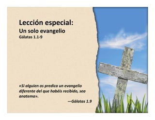 Lección 
especial: 
Un 
solo 
evangelio 
Gálatas 
1.1-­‐9 
«Si 
alguien 
os 
predica 
un 
evangelio 
diferente 
del 
que 
habéis 
recibido, 
sea 
anatema». 
—Gálatas 
1.9 
 