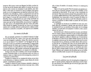 pregunta. Del mismo modo que Bergson ha dicho muchas ve-              ella se lanza el estudio y la mirada, entonces se constituye la
ces que una de las técnicas para definir el carácter de una per-       biología.
sona no sólo consiste en enumerar lo que prefiere, sino tam-              ¿O!J.é es lo que ha pasado? Pues ha pasado que grandes sec-
bién y sobre todo en enumerar lo que no prefiere; del mismo           tores del ser en general, grandes sectores de la realidad, se han
modo, en vez de preguntamos por qué han sobrevivido filosó-           constituido en provincias. ¿y por qué se han constituido en
ficamente estas disciplinas, vamos a preguntamos por qué las          provincias? Pues precisamente porque han prescindido del res-
otras no han sobrevivido. En vez de preguntamos por qué es-           to; porque deliberadamente se han especializado; porque deli-
tán la lógica y la teoría del conocimiento y la metafisica en la      beradamente han renunciado a tener el carácter de objetos to-
filosofia, vamos a preguntamos por qué se han marchado las            tales. Es decir, que una ciencia se sale de la filosofia cuando re-
matemáticas, la fisica, la química, y las demás. Y si nos pregun-     nuncia a considerar su objeto desde un punto de vista univer-
tamos por qué se han desprendido, encontramos 10 siguiente:           sal y totalitario.
que una ciencia se ha desprendido del viejo tronco de la 610-             La ontología no recorta en la realidad un trozo para estu-
sofia cuando ha logrado circunscribir un trozo en el inmenso          diarlo ella sola, olvidando lo demás, sino que tiene por objeto
ámbito de la realidad, definirlo perfectamente y dedicar exclu-       la totalidad del ser. La metafisica forma parte de la ontología
sivamente su atención a esa parte, a ese aspecto de la realidad.      también. La teoría del conocimiento se refiere a todo conoci-
                                                                      miento de todo ser.
                                                                          Así tenemos que si ahora nos paramos un poco, nos detene-
                    Las ciencias y la filosofía                       mos en nuestro camino y hacemos lo que os decía al principio,
                                                                      un intento de definición, siquiera rápido, de la filosofía, podría-
    Así, por ejemplo, pertenece a la realidad el número y la figu-    mos decir lo siguiente, y ahora lo diremos con vivencia plena:
ra. Las cosas son dos, tres, cuatro, cinco, seis, milo dos mil; las   la filosofía es la ciencia de los objetos desde el punto de vista de
cosas son triángulos, cuadrados, esferas. Pero desde e! momen-        la totalidad, mientras que las ciencias particulares son los secto-
to en que se separa el "ser número" o e! "ser figura" de los ob-      res parciales del ser, provincias recortadas dentro de! continen-
jetos que lo son y se convierte la numerosidad y la figura (inde-     te total del ser. La filosofía será, pues, en este primer esbozo de
pendientemente del objeto que la tenga) en término del pensa-         definición -seguramente falso, seguramente esquemático, pero
miento, cuando se circunscribe ese trozo de realidad y se dedi-       que ahora para nosotros tiene sentido- la disciplina que consi-
ca especial atención a ella, quedan constituidas las matemáticas      dera su objeto siempre desde e! punto de vista universal y tota-
como una ciencia independiente y se separan de la filosofía.          litario. Mientras que cualquier otra disciplina que no sea la filo-
    Si luego otro trozo de la realidad, como son por ejemplo los      son.a 10 considera desde un punto de vista parcial y derivado.
cuerpos materiales todos, en sus relaciones unos con otros, Se
destacan como un objeto preciso de investigación, entonces se
constituye la ciencia física.                                                             Las partes de la filosofia
    Cuando los cuerpos en su constitución íntima, en su sÍnte-
sis de elementos, se destacan también como objetos de investi-            y entonces, podremos sacar de esta pequeña averiguación a
gación, constitúyese la química.                                      que en nuestra primera exploración panorámica hemos llega-
    Cuando la vida de los seres vivientes, animales y plantas, se     do, una división de la 610sofia que nos sirva de guía para nues-
circunscribe y se separa del resto de las cosas que son, y sobre      tros viajes sucesivos.

                               [ 221                                                                 [231
 