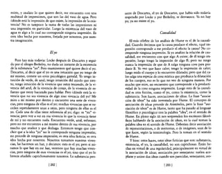 existe, y analizo lo que quiero decir, me encuentro con una         sante de Descartes, el yo de Descartes, que había sido todavía
multitud de impresiones, que son las del vaso de agua. Pero         respetado por Locke y por Berkeley, se desvanece. Ya no hay
¿dónde está la impresión de que existe, la impresión de la exis·    yo; ya no existe el yo.
tencia? No es tampoco la suma de todas las impresiones ni
una impresión en particular. Luego la existencia del vaso de
agua es algo a 10 cual no corresponde ninguna impresión. Es                                    Causalidad
otra idea hecha por nosotros, forjada por nosotros, por nues-
tra imaginación.                                                        El más célebre de los análisis de Hume es el de la causali-
                                                                    dad. Cuando decimos que la causa produce el efecto, ¿qué im-
                                                                    presión corresponde a ese producir el efecto la causa? No co-
                              Eiyo                                  rresponde ninguna impresión. Si yo analizo la relación de cau-
                                                                    salidad, me encuentro con que algo A existe; de él tengo im-
    Pero hay más todavía: Locke después de Descartes y segui-       presión; luego tengo la impresión de algo B; pero no tengo
do por el obispo Berkeley, no duda un instante de la existencia     nunca la impresión de que de A salga ninguna cosa para pro-
de la substancia "yo". Pero examinemos qué quiere decir el yo.      ducir B. Yo veo que hace calor; tengo la impresión de calor;
Descartes, al decir que el yo es una intuición que yo tengo de      luego mido el cuerpo y lo encuentro dilatado; pero que del ca-
mí mismo, comete un error psicológico garrafal. Yo tengo in-        lor salga una especie de cosa mística que produzca la dilatación
tuición de verde, de azul; tengo intuición del miedo que sien-      de los cuerpos, eso es lo que no veo de ninguna manera. Por
to; tengo intuición de la vivencia que estoy teniendo, de la vi-    mucho que mire, no encuentro que corresponde a la producti-
vencia del azul, de la vivencia de coraje, de la vivencia de es·    vidad de la cosa ninguna impresión. Luego esto de la causali-
fuerzo que estoy haciendo para hablar. Pero ¿dónde está la vi·      dad es otra ficción, como el yo, como la existencia, como la
vencia que no sea vivencia de algo sino vivencia del yo? Me         substancia. Son haces, asociaciones de ideas. La frase "asocia-
miro a mí mismo por dentro y encuentro una serie de viven·          ción de ideas" ha sido inventada por Hume. El concepto de
cias, pero ninguna de ellas es el yo; muchas vivencias que se su-   asociación de ideas procede de Aristóteles, pero la frase "aso-
ceden repetidamente unas a otras, pero ninguna de ellas es el       ciación de ideas" es de Hume, tanto que ha pasado al lenguaje
yo. Cada una de ellas tiene referencia al yo; digo: es "mi" vi-     filosófico y psicológico con la palabra "idea", en el sentido de
vencia; pero vaya ver en esa vivencia lo que la vivencia tiene      Hume. En pleno siglo xx nos sorprenden los escritores filosó-
de mí y no encuentro nada. Encuentro verde, azul, esfuerzo;         ficos hablando de la asociación de ideas, en la cual toman la
pero no me encuentro a mí mismo dentro de esa vivencia, por         palabra idea en el sentido de Hume. Deberían decir asociación
mucho que analice y que deshaga. Entonces tengo que con-            de representaciones, o de memorias, o de imágenes, sean de lo
cluir que a la idea "yo" no le corresponde ninguna impresión;       que fuere, según la terminología. Pero la toman en el sel1tido
no procede de ninguna impresión; es otra idea ficticia; es otra     de Hume.
idea hecha por nosotros. Nosotros tomamos nuestras viven-               y bien: estos haces, estas ideas ficticias que son: substancia,
cias, las hacemos un haz, y decimos: esto es el yo; pero si mi-     existencia, el yo, la causalidad, no son caprichosas. Están he·
ramos 10 que hay en ese haz, veremos que hay muchas viven-          chas en virtud de una regularidad, principalmente en virtud de
cias, pero ninguna de esas vivencias es el yo, sino que el yo lo    la asociación de ideas; asociación por semejanza: suelen aco-
hemos añadido caprichosamente nosotros. La substancia pen-           plarse y unirse dos ideas cuando son parecidas, semejantes; aso·

                             [202 J                                                               [203 J
 