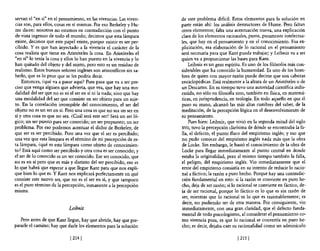 servan el "en sí" en el pensamiento, en las vivencias. Las viven-    de este problema dificil. Estos elementos para la solución en
cias son, para ellos, cosas en sí mismas. Por eso Berkeley y Hu-     parte están ahí: los análisis destructores de Hume. Pero faltan
 me dicen: nosotros no estamos en contradicción con el punto         otros elementos; falta una acentuación nueva, una explicación
de vista ingenuo de todo el mundo; decimos que esta lámpara          clara de los elementos racionales, puros, puramente intelectua-
existe, decimos que este papel existe, porque existir es ser per-    les, que hay en el pensamiento y en e! conocimiento. Esa ex-
cibido. Y es que han inyectado a la vivencia el carácter de la       plicitación, esa elaboración de lo racional en el pensamiento
cosa realista que tiene en Aristóteles la cosa. En Aristóteles el    será necesaria para que Kant pueda trabajar; y Leibniz va a ser
"en sí" lo tenía la cosa y ellos lo han puesto en la vivencia y lo   quien va a proporcionar las bases para Kant.
han quitado del objeto y del sujeto, pero esto es un residuo de          Leibniz es un gran espíritu. Es uno de los filósofos más con-
realismo. Estos buenos señores ingleses son aristotélicos sin sa-    siderables que ha conocido la humanidad. Es uno de los hom-
berlo, que es lo peor que se les podría decir.                       bres de quien con mayor razón puede decirse que son cabezas
    Entonces, ¿qué va a pasar aquí? Pues pasa que va a ser pre-      enciclopédicas. Está realmente a la altura de un Aristóteles o de
ciso que venga alguien que advierta, que vea, que hay una mo-        un Descartes. En su tiempo tuvo una autoridad científica indis-
dalidad del ser que no es ni el ser en sí ni la nada; sino que hay   cutida, no sólo en filosofía sino, también en física, en matemá-
una modalidad del ser que consiste en ser objeto para un suje-       ticas, en jurisprudencia, en teología. En todo aquello en que él
to. En la correlación irrompible del conocimiento, el ser del        puso su mano, alcanzó las más altas cumbres del saber, de la
objeto no es un ser en sí. Pero una cosa es que no sea un ser en     meditación, de la percepción lógica en el desenvolvimiento de
sí y otra cosa es que no sea. ¿Cuál será este ser? Será un ser ló-   su pensamiento.
gico; un ser puesto para ser conocido; un ser propuesto; un ser          Pues bien: Leibniz, que vivió en la segunda mitad de! siglo
problema. Por eso podemos acentuar e! dicho de Berkeley, de          XVII, tuvo la percepción clarísima de dónde se encontraba la fa-
que ser es ser percibido. Pero una vez que el ser es percibido;      lla, el defecto, el punto flaco del empirismo inglés; yeso que
una vez que esta lámpara es el ténnino de mi percepción de es-       no pudo conocer del empirismo inglés nada más que la obra
ta lámpara, ¿qué es esta lámpara como objeto de conocimien-          de Locke. Sin embargo, le bastó el conocimiento de la obra de
to? Está aquí como ser percibido y otra cosa es ser conocido; y      Locke para llegar inmediatamente al punto central en donde
el ser de 10 conocido es un ser conocido. Ese ser conocido, que      estaba la originalidad, pero al mismo tiempo también la falla,
no es en sí pero que es más y distinto del ser percibido, eso es     el peligro, del empirismo inglés. Vio inmediatamente que el
lo que habrá que esperar a que llegue Kant para que nos expli-       error del empirismo consistía en su intento de reducir lo racio-
que bien lo que es. Y Kant nos explicará perfectamente en qué        nal a fáctico; la razón a puro hecho. Porque hay una contradic-
consiste este nuevo ser, que no es el ser en sí, y que tampoco       ción fundamental en esto: si la razón se convierte en puro he-
es el puro ténnino de la percepción, inmanente a la percepción       cho, deja de ser razón; si lo racional se convierte en fáctico, de-
mlsma.                                                               ja de ser racional, porque lo fáctico es lo que es sin razón de
                                                                     ser, mientras que lo racional es lo que es razonablemente; es
                                                                     decir, no pudiendo ser de otra manera. Por consiguiente, vio
                            Leibniz                                  inmediatamente, con una gran claridad, que el defecto funda-
                                                                     mental de todo psicologismo, al considerar el pensamiento co-
   Pero antes de que Kant llegue, hay que abrirle, hay que pre-      mo vivencia pura, es que lo racional se convertía en puro he-
pararle el camino; hay que darle los elementos para la solución      cho; es decir, dejaba caer su racionalidad como un adminículo

                             [214 [                                                                [215 [
 