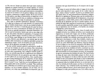 ca. No; esto no. Innato no quiere decir que estén totalmente           necesitan más que desenvolverse en e! contacto con la expe-
  impresas en nuestro intelecto, en nuestro espíritu, en nuestra         riencia.
  alma esas verdades; quiere decir que están virtualmente impre-             En suma, la teoría de Leibniz sobre el origen de las verda-
  sas. Innato quiere decir, pues, germinativamente, seminalmen-          des de razón descubre lo que a partir de él, y sobre todo en
  te; como en un semen o en un germen hállanse estas ideas en            Kant, vamos a llamar "a priori". A priori es un término latino
  el espíritu; constituyen el espíritu mismo. En el curso de la vi-      que quiere decir, en estos razonamientos filosóficos, indepen-
 da, del espíritu, esas ideas se desenvuelven, se explicitan, se for-    diente de la experiencia. Diremos, pues, que las verdades de ra-
 mulan, se separan unas de otras, se establecen, se forman en su         zón son a priori, independientes de la experiencia, son previas
 relación. La matemática surge, la matemática se aprende.                a la experiencia, o mejor dicho, ajenas a ella; se desarrollan flo-
      Pero ¿qué es aprender matemática? Aprender matemática              reciendo de los gérmenes que hay en nuestro espíritu, sin ne-
 no es algo que se parezca en lo más mínimo a la comunicación            cesidad de haber sido impresas en nosotros por la experiencia,
 que un hombre pueda hacer a otro de una verdad de hecho. Si            .la cual no podría imprimirlas porque lo que imprime en noso-
 alguien viene y me dice: el rosal del patio de usted ha floreci-        tros la experiencia son los hechos, y los hechos son siempre
 do, éste es un nuevo conocimiento de hecho que entra en mí.             contingentes, nunca necesanos.
 Pero así no se aprende matemática. Aprender matemática con-                 Después de las verdades de razón, viene el estudio de las
 siste en que la matemática latente que está en uno salga a flo-         verdades de hecho. Las verdades de hecho sí son oriundas de la
 te; que uno mismo descubra la matemática. Y e! propio leib-             experiencia; no tienen otro origen; son, en efecto, producidas
 niz, en sus Nuevos ensayos, recuerda la teoría de la reminiscen-        por la experiencia; están impresas en nosotros por medio de la
 cia, de Platón, aquel diálogo en que Sócrates llama a un escla-         percepción sensible. Son verdades como esas que les deCÍa a us-
 vo joven, Menón, para demostrar a sus oyentes que ese niño              tedes antes: esta lámpara es verde. Esas verdades, empero, que
 también sabía matemáticas sin haberlas aprendido, porque las            son en efecto contingentes, que no son necesarias, no por eso
 matemáticas surgen, nacen en e! espíritu por puro desenvolvi-           carecen de cierta objetividad, son objetivas; enuncian también
 miento de los gérmenes racionales que hay en él.                        lo que e! objeto es; nos dicen la consistencia de! objeto. Pero
     En este sentido seminal, genético, germinativo, puede de-           eso que el objeto es, esa consistencia del objeto que es, en efec-
 cirse que las verdades de razón son innatas. Pero naturalmen-           to, el contenido de las verdades de hecho, constituye un cono-
te, no en el sentido ridículo de pensar que un ignorante, que            cimiento de segundo orden, un conocimiento inferior. El ideal
un niño sabe ya geometría. Pero cualquier hombre puede sa-               del conocimiento es e! conocimiento necesario, e! conocimien-
berla, y no necesita para ello de la experiencia sino solamente          to que nos suministran las verdades de razón. Pero las de hecho
del desenvolvimiento de esos gérmenes que están ahí. Expre-              no dejan de tener cierta objetividad, porque en efecto así son
sa esto Leibniz de una manera perfecta, clara, cuando propo-             las cosas. Esta lámpara es en efecto verde; hay pues cierta obje-
ne que al lema fundamental de los empiristas, al viejo adagio            tividad en este conocimiento ¿De dónde le viene la objetividad
latino, aristotélico de "Nihil est in intellectu, quod non prius         a este conocimiento de las verdades de hecho? Le viene de que
fuerit in sensu" (o sea: "nada hay en el entendimiento que no            se sustentan todas las verdades de hecho en un principio de ra-
haya estado antes en los sentidos"), se añada: "Nisi intellectus         Zón. Las verdades de hecho tienen una base en el principio de
ipse". Nada hay en el intelecto que no haya estado antes en los          razón suficiente. Una verdad de hecho está fundada, en tanto
sentidos, a no ser el propio intelecto, con sus leyes, con sus           en cuanto podemos buscar y dar la razón de por qué es así. Es-
gérmenes, con todas esas posibilidades de desarrollo, que no             ta lámpara es verde, pero pudiera ser rosa. Si es verde, es por a1-

                              [ 218   1                                                               [ 219   1
 
