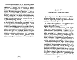 Estas consideraciones fueron las que llevaron a Leibniz a
pensar de un mismo punto, ya se considere como pertenecien-
te a la curva, o se considere como perteneciente a la tangente
a esa curva, ese mismo punto, uno y el mismo punto, tiene de-
finiciones geométricas diferentes según sea consideado como                                   LECCIÓN XIV
punto de la curva o como punto de la tangente a la curva. Y
entonces lo único que hará falta será encontrar la fórmula que               La metafisica del racionalismo
defina cada punto en función del todo. Y precisamente la bús-
queda de esa fórmula es lo que llevó a Leibniz al descubrimien-
to de! cálculo infinitesimal, con e! cual una enorme zona de            [Punto de partida en el yo. Movimiento, materia y fuerza.
verdades físicas, de hecho, ingresan de pronto en e! cuerpo de      El cálculo infinitesimal. La mónada: percepción y apetición.
las verdades matemáticas, de razón.                                 Jerarquía de las mónadas. Comunicación entre las substancias:
    Ven ustedes cómo él mismo aplica aquí las consecuencias         armonía preestablecida. El optimismo.]
de sus convicciones y muestra, por e! hecho, que en efecto e!
ideal de la racionalidad de! conocimiento es un ideal al cual se         La metafísica del racionalismo se halla representada en su
va acercando la ciencia concreta de los hechos físicos cuya asín-   forma más perfecta por Leibniz, cuya teoría del conocimiento
tota más o menos lejana es convertirse en ciencia racional pu-      expuse en la conferencia anterior.
ra. Ahora bien: esta realidad de este pensamiento racional, el          Esa teoría del conocimiento de Leibniz es el suelo, es el te-
objeto de este pensamiento racional, la realidad pensada racio-     rritorio sobre e! cual los pensamientos metafísicos de Leibniz
nalmente por Leibniz ¿cuál es? Después de la teoría del cono-       fueron poco a poco desenvolviéndose. La metafísica en Leib-
cimiento que acabamos de oír, ¿cuál es la metafísica que Leib-      niz, no es una teoría sistemática que haya sido de pronto pen-
 niz saca de esta teoría del conocimiento? Es la repuesta que       sada en su totalidad por él y expuesta en una forma conclusa y
 Leibniz da a nuestra pregunta metafísica primordial: ¿quién        terminante; sino que, por e! contrario, las ideas metafísicas leib-
existe? y cuya respuesta examinaremos en la lección siguiente.      nizianas se han ido desarrollando al hilo, a lo largo de la vida
                                                                    de este gran pensador, y principalmente encauzadas y estimu-
                                                                    ladas por sus estudios científicos y metodológicos, tanto en la
                                                                    teoría de! conocimiento como en la física y en las matemáticas.
                                                                         Por eso el sistema metafísico de Leibniz no queda expuesto
                                                                    por su autor sino en los últimos años de su vida; y aun la obra
                                                                    que lo contiene de la manera más completa y conclusa no lle-
                                                                    gó a publicarse hasta después de su muerte. Pero si el cauce en
                                                                    donde fueron formándose las ideas metafísicas de Leibniz fue
                                                                     la teoría del conocimiento, la matemática y la flsica, cabe decir
                                                                     que el punto de partida, e! punto de arranque está totalmente
                                                                    en la metaflsica cartesiana. Una y otra vez comprobamos e! he-
                                                                    cho histórico de que Descartes establece, con sus Meditaciones
                                                                    metafísicas, con su Discurso del método, sus Principios de filosofia,

                             [222 [                                                                [ 2231
 