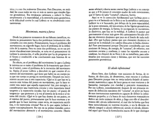 trica; y a eso iba realmente Descartes. Para Descartes, en reali-    motus abstracti y theoria motus concreti llega Leibniz a un concep-
dad, las cosas reales no san ni más ni menos que simples figu-       to que a él le parece el concepto madre de todo movimiento,
ras geométricas. Esa tendencia cartesiana a reducir lo físico        que él llama en latín "conatus", esfuerzo, fuerza.
simplemente a la espacialidad, a la extensión pura geométrica,           Aquí se ve la corrección fundamental que Leibniz poco a
es la dificultad contra la cual Leibniz se va revolviendo cons-      poco va a ir haciendo en la física y en la metafísica cartesianas.
tantemente.                                                          Leibniz va a ir buscando, por debajo de la pura espacialidad,
                                                                     de la pura extensión, del mecanismo de las figuras geométricas,
                                                                     los puntos de energía, la fuerza, lo no-espacial, lo no-extenso,
                 Movimiento, materia y fuerza                        lo dinámico, que hay en la realidad. A Leibniz le parece que
                                                                     precisamente el error más grave del cartesianismo ha sido olvi-
    Desde los primeros momentos de sus labores científicas, en-      dar ese elemento dinámico que yace en el fondo de toda reali-
dereza su pensamiento hacia dos problemas íntimamente rela-          dad. ¿Por qué Leibniz piensa que este elemento dinámico es
cionados con este punto. Primeramente, hacia e! problema del         esencial en la realidad y en cambio Descartes lo había elimina-
movimiento; en segundo lugar, hacia el problema de la defini-        do? Pues precisamente porque Descartes consideraba que esas
ción de la materia. Pero en estos dos problemas, ya en sus pri-      nociones de fuerza, de energía, de "conatus", de esfuerzo, son
meras elucubraciones juveniles, se nota en e! pensamiento de         nociones oscuras y confusas; y como las reputaba oscuras y
Leibniz la orientación, el sello peculiar que ha de progresar en     confusas, las eliminó de su física y de su metafísica, para subs-
el futuro y conducirlo a las conclusiones más famosas de su          tituirlas por nociones claras y distintas, que son las nociones
metafísica.                                                          puramente geométricas.
    En efecto, en e! problema de! movimiento lo que a Leibniz
le interesa no es tanto e! problema de la trayectoria que descri-
be el móvil, como el problema de la iniciación del movimien-                              El cálculo infinitesimal
to. Aspira el joven Leibniz a descubrir en qué consiste el co-
mienzo del movimiento; qué tiene que haber en un cuerpo pa-              Ahora bien, dice Leibniz: esas nociones de fuerza, de es-
ra que ese cuerpo se ponga en movimiento. Después ese movi-          fuerzo, de dirección, de dinamismo, eran oscuras y confusas
miento recorre una u otra trayectoria. ¿Q!¡.é es 10 que hay en la    para Descartes porque éste no tenía todavía forjado el instru-
esencia más íntima del punto en movimiento, que 10 hace re-          mento matemático capaz de hacer presa en esas nociones y de
correr esta mejor que aquella trayectoria? Así, por ejemplo, si      barajarlas, manejarlas con claridad y precisión matemáticas.
consideramos una trayectoria circular y otra trayectoria lineal      Por eso Leibniz, inmediatamente después de sus primeros en-
tangente a la trayectoria circular, hay un punto -el punto de        sayos de definición mecánica del "conatus", se pone en busca
tangencia- que pertenece a la vez al sistema de la recta y al sis-   de esos instrumentos matemáticos capaces de definir lo infini-
tema del círculo. ¿Q!¡.é es 10 que hay dentro de ese punto, en       tamente pequeño; y a la busca de esos elementos matemáticos
el interior del punto, primeramente que lo hace moverse y se-        dedica un cierto número de años, y llega con ello al descubri-
gundo que 10 hace moverse como recta, en trayectoria rectilí-        miento del cálculo infinitesimal, al cual dio la forma que hoy
nea, o en trayectoria circular? Eso es lo que aspira Leibniz a       tiene esencialmente en nuestras escuelas, o sea la división en
captar conceptualmente. Por eso en su primer tratadito acerca        cálculo integral y cálculo diferencial; siendo el cálculo diferen-
del movimiento abstracto y el movimiento concreto Tbeoria            cial aquel que busca la formulación exacta de lo que distingue

                             [ 226]                                                               [ 227]
 