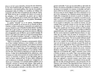 teria en vez de la pura extensión, tenemos los dos elementos,             guiente indivisible. Y para que sea indivisible no vale hablar de
las dos ideas fundamentales que llegando a un maridaje, a un              átomos. Los átomos materiales no satisfacen a Leibniz, porque
matrimonio, a una unión perfecta, van a dar de sí la metafisica           un átomo, si es material, si es extenso, es divisible; será más o
propiamente dicha de Leibniz. La metafisica de Leibniz está               menos dificil de dividir por la técnica digital humana; pero co-
construida toda ella sobre el fundamento de la idea de "móna-             mo no se trata de técnica digital, sino de la contextura en sí y
da". Puede decirse que la metafisica de Leibniz es la teoría de           por sí de la substancia, una substancia extensa será siempre di-
las mónadas; y él lo comprendió así, puesto que su última                 visible. Por consiguiente, la mónada no puede ser divisible; es
obra, publicada después de su muerte, lleva ese nombre: "Teo-             indivisible; y si es indivisible no es material, no puede ser ma-
ría de las mónadas", o dicho en una sola palabra, Monadología.            teriaL Y si siendo indivisible es inmaterial, ¿qué es, pues? ¿Cuál
Vamos a ver qué es la mónada.                                             es la consistencia de la mónada? ¿En qué consiste la mónada?
     La palabra "mónada" no es de Leibniz. Probablemente                  Si no consiste en extensión, si no consiste en materia, ¿en qué
 Leibniz la ha tomado de sus lecturas de un filósofo del Rena-            consiste? Pues no puede consistir en otra cosa que en fuerza,
 cimiento, un fisico, astrónomo y matemático muy genial, pero             en energía, en "vis", como se dice en latín, en vigor. La móna-
 un poco fantástico, que se llamaba Giordano Bruno. Giordano              da es, pues, aquello que tiene fuerza, aquello que tiene energía.
 Bruno fue el que la puso en circulación en Europa. ~izá la                   Mas, ¿qué es fuerza y energía? Fuerza y energía no debemos
 tomó él también de lecturas que hiciese de místicos y filósofos          representárnoslas como aparecen en nuestra apariencia sensi-
 de la Antigüedad; acaso de Plotino, que la empleó también. El            ble. En nuestra experiencia sensible llamamos fuerza a la capa-
 hecho es que hasta muy tarde en su evolución personal filosó-            cidad que un cuerpo tiene de poner en movimiento a otro
 fica no usó Leibniz la palabra "mónada"; y cuando llega ya a             cuerpo. Se define, pues, la fuerza por la capacidad de poner en
 usarla cuajan en tomo de esa palabra todos los elementos fun-            movimiento a otro cuerpo. Pero así no puede definirse metafi-
 damentales de su metaflsica.                                             sicamente la energía, porque aquí no hay cuerpos; las móna-
      ¿Qué es la mónada? La mónada es primeramente substan-               das no son cuerpos; las mónadas no son extensas. Entonces,
 cia, es decir realidad. Substancia como realidad, y no substan-          ¿qué será esa fuerza en que la mónada consiste? No puede ser
 cia como contenido del pensamiento, como término puramen-                otra cosa que la capacidad de obrar, la capacidad de actuar. ¿y
 te psicológico de nuestras vivencias. Sino substancia como rea-          qué es ese actuar? ¿Qyé es ese obrar? Pues nos encontramos
  lidad en sí y por sí. Ahora bien: ¿qué es para Leibniz ser subs-        con que no hay para nosotros intuición de acción, intuición
  tancia? Ser substancia, para Leibniz, no es ser extenso. Acaba-         dinámica ninguna, sino la que tenemos de nosotros mismos.
  mos de verlo. Para Leibniz la extensión es el orden de las subs-        Aquí otra vez el método del "cogito" cartesiano viene a darle
  tancias, el orden de la simultaneidad de las substancias; como          a Leibniz un apoyo y un auxilio. ¿Qye cómo podemos imagi-
  el tiempo es el orden de la sucesión de nuestros estados de con-        nar y representarnos la fuerza, la energía de la mónada? Pues
  ciencia. La extensión, el espacio, es una idea previa, pero no          del mismo modo que nosotros, en el interior de nosotros mis-
  tiene un objeto substancial reaL El único objeto substancial,           mos, nos captamos a nosotros mismos como fuerza, como
  real, la substancia, la mónada, no puede, por consiguiente, de-         energía; es decir, como tránsito y movimiento interno psicoló-
  finirse por la extensión. Si la mónada pudiera definirse por la         gico de una idea, de una percepción a otra percepción, de una
  extensión, entonces la mónada sería extensa. ¿~é quiere de-             vivencia a otra vivencia. Esa capacidad de tener vivencias, esa
  cir? Q,le sería divisible; y si fuera divisible, sería dual, o trial,   capacidad de variar nuestro estado interior, que deja de ser la
  etc. Pero la mónada es mónada, o sea única, sola, y por consi-          vivencia A para pasar a ser la vivencia B, luego la vivencia C;

                                [230 J                                                                 [231 }
 