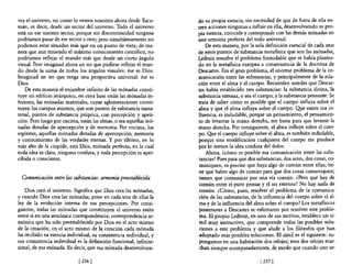 vea el universo, no como lo vemos nosotros ahora desde Tucu-        do su propia esencia, sin necesidad de que de fuera de ella en-
mán, es decir, desde un sector del universo. Todo el universo       tren acciones ningunas a influir en ella, desenvolviendo su pro-
está en ese nuestro sector, porque sin discontinuidad ninguna       pia esencia, coincide y corresponde con las demás mónadas en
podríamos pasar de ese sector a otro; pero simultáneamente no       una armonía perfecta del todo universal.
podemos estar situados más que en un punto de vista; de ma-             De esta manera, por la sola definición esencial de cada uno
nera que aun teniendo el máximo conocimiento científico, no         de estos puntos de substancia metafIsica que son las mónadas,
podríamos reflejar el mundo más que desde un cierto ángulo          Leibniz resuelve el problema formidable que se había plantea-
visual. Pero imaginad ahora un ser que pudiese reflejar el mun-     do en la metafIsica europea a consecuencia de la doctrina de
do desde la suma de todos los ángulos visuales: ése es Dios.        Descartes. Era el gran problema, el enorme problema de la co-
Imaginad un ser que tenga una perspectiva universal: ése es         municación entre las substancias, y principalmente de la rela-
Dios.                                                               ción entre el alma y el cuerpo. Recuerden ustedes que Descar-
    De esta manera el enjambre infinito de las mónadas consti-      tes había establecido tres substancias: la substancia divina, la
tuye un edificio jerárquico, en cuya base están las mónadas in-     substancia extensa, o sea el cuerpo, y la substancia pensante. Se
feriores, las mónadas materiales, cuyas aglomeraciones consti-      trata de saber cómo es posible que el cuerpo influya sobre el
tuyen los cuerpos mismos, que son puntos de substancia inma-        alma y que el alma influya sobre el cuerpo. Q¡e existe esa in-
terial, puntos de substancia psíquica, con percepción y apeti-      fluencia, es indudable, porque un pensamiento, el pensamien-
ción. Pero luego por encima, están las almas, o sea aquellas mó-    to de levantar la mano derecha, me basta para que levante la
nadas dotadas de apercepción y de memoria. Por encima, los          mano derecha. Por consiguiente, el alma influye sobre el cuer-
espíritus, aquellas mónadas dotadas de apercepción, memoria         po. Qp.e el cuerpo influye sobre el alma, es también indudable,
y conocimiento de las verdades eternas. Y por último, en lo         porque una modificación cualquiera del cuerpo me produce
más alto de la cúspide, está Dios, mónada perfecta, en la cual      por lo menos la idea confusa del dolor.
toda idea es clara, ninguna confusa, y toda percepción es aper-         Ahora, ¿cómo es posible esa comunicación entre las subs-
cibida o consciente.                                                tancias? Pues para que dos substancias, dos seres, dos cosas, co-
                                                                    muniquen, es preciso que haya algo de común entre ellas; tie-
                                                                    ne que haber algo de común para que dos cosas comuniquen;
  Comunicación entre las substancias: armonía preestablecida        tienen que comunicar por una vía común. ¿Pero qué hay de
                                                                    común entre el puro pensar y el ser extenso? No hay nada de
   Dios creó el universo. Significa que Dios crea las mónadas,      común. ¿Cómo, pues, resolver el problema de la comunica-
y cuando Dios crea las mónadas, pone en cada una de ellas la        ción de las substancias, de la influencia del cuerpo sobre el al-
ley de la evolución interna de sus percepciones. Por consi-         ma y de la influencia del alma sobre el cuerpo? Los metaflsicos
guiente, todas las mónadas que constituyen el universo están        posteriores a Descartes se esforzaron por resolver este proble-
entre sí en una armónica correspondencia; correspondencia ar-        ma. El propio Leibniz, en uno de sus escritos, establece un sí-
mónica que ha sido preestablecida por Dios en el acto mismo          mil muy instructivo, que comprende todas las posibles solu-
de la creación; en el acto mismo de la creación cada mónada          ciones a este problema y que alude a los filósofos que han
ha recibido su esencia individual, su consistencia individual, y     adoptado esas posibles soluciones. El símil es el siguiente: su-
esa consistencia individual es la definición funcional, infinite-    pongamos en una habitación dos relojes; esos dos relojes mar-
simal, de esa mónada. Es decir, que esa mónada desenvolvien-         chan siempre acompasadamente, de modo que cuando uno se-

                             [ 236]                                                              [ 237]
 