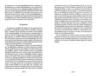 las mónadas es el acto de individualización de la mónadas; ca-      en donde hay menos mal. No puede haber mundo sin mal, por
da mónada que es creada individualmente, con su sello indivi-       tres razones; que el mal metafIsico procede de que el mundo
dual, con su esencia, con su substancia propia individual, o sea    es limitado, finito: es finito y no puede por menos de serlo; el
con la ley íntima funcional de todo su desarrollo ulterior. Pero    mal fisico procede de que el mundo, en su apariencia fenomé-
Dios al crear la totalidad de las mónadas, cada una con su ley      nica, en la realidad de nuestra vida intuitiva, es material, y la
funcional interna, las ha creado en armonía preestablecida; y       materia trae consigo la privación, el defecto, el mal; y por otra
entonces, sin necesidad de que haya una intercomunicación de        parte, el mal moral tiene que existir también, porque es condi-
las substancias, de hecho, siguiendo cada una ciegamente su         ción del bien moral. El bien moral no es sino la victoria de la
propia ley, resulta la armonía universal del todo.                  voluntad moral robusta sobre la tentación y e! mal. Bien, en lo
                                                                    moral, no significa más que triunfo sobre e! mal, y para que ha-
                                                                    ya bien es menester que haya mal, y por consiguiente, el mal
                         El optimismo                               es la base necesaria, el fondo oscuro del cuadro, absolutamen-
                                                                    te indispensable para que sobre él se destaquen los bienes. En
    Así termina la metafisica de Leibniz en una aproximación a      este mundo el mal existe por consiguiente como condición pa-
la teodicea, al optimismo. Para Leibniz el mundo creado por         ra el bien, y precisamente por eso éste es el mejor de los mun-
Dios, el universo de las mónadas es el mejor, el más perfecto       dos posibles, porque e! mal que en él existe, es el mínimum ne-
de los mundos posibles. Si nos ponemos a excogitar, desde el        cesario para un máximo de bien.
punto de vista de la lógica pura, encontraremos que había un            Así, la metafisica de Leibniz termina en estos cánticos de
gran número, un número infinito de mundos posibles; p~ro            optimismo universal. En la próxima lección haremos el balan-
Dios ha creado el mejor de entre ellos. Este principio de lo me-    ce general de esta metafisica leibniziana y enunciaremos el nue-
jor se dice en latín optimismus, porque optimu5 es lo mejor; y la   vo punto de vista que el idealismo adopta después de muerto
teoría leibniziana de que este mundo creado por Dios es el me-      Leibniz.
jor de los mundos posibles, es el optimismo.
    Pero esta tesis del optimismo tropieza con graves dificulta-
des: las dificultades inherentes al mal que existe en el mundo.
¿Cómo puede decirse que este mundo es el mejor de los mun-
dos posibles, cuando a cada momento vemos a los hombres
asesinarse brutalmente unos a otros; vemos a los hombres mo·
rirse de pena, de asco; vemos la infelicidad, el dolor, e! llanto
reinar en el mundo? Pues ¡vaya un mundo el mejor posible! Y
entonces, en quinientas páginas de un libro que se llama Teodi-
cea, o justificación de Dios, Leibniz se esfuerza por mostrar que
en efecto hay mal en el mundo, pero que ese mal es un mal ne-
cesario. O sea que dentro de la concepción y definición de!
mejor mundo posible está el que haya mal. Cualquier otro
mundo, que no fuere éste, tendría más mal que éste; porque es
forzoso que en cualquier mundo haya mal, y éste es el mundo

                             [2401                                                               [2411
 