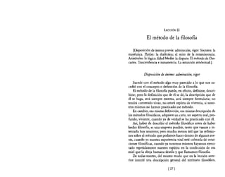 LECCIÓN II

             El método de la filosofIa

    [Disposición de ánimo previa: admiración, rigor. Sócrates: la
mayéutica. Platón: la dialéctica; el mito de la reminiscencia.
Aristóteles: la lógica. Edad Media: la disputa. El método de Des-
cartes. Trascendencia e inmanencia. La intuición intelectual.}


           Disposición de ánimo: admiración, rigor

    Sucede con el método algo muy parecido a lo que nos su-
cedió con el concepto o definición de la filosofia.
    El método de la filosofia puede, en efecto, definirse, descri-
birse; pero la definición que de él se dé, la descripción que de
él se haga, será siempre externa, será siempre formularia; no
tendrá contenido vivaz, no estará repleta de vivencia, si noso-
tros mismos no hemos practicado ese método.
    En cambio, esa misma definición, esa misma descripción de
los métodos filosóficos, adquiere un cariz, un aspecto real, pro-
fundo, viviente, cuando ya de verdad se ha practicado con él.
    Así, haber de describir el método filosófico antes de haber
hecho filosofia, es una empresa posible, tanto que vamos a in-
tentarla hoy nosotros; pero mucho menos útil que las reflexio-
nes sobre el método que podamos hacer dentro de algunos me-
ses, cuando ya nuestra experiencia vital esté colmada de intui-
ciones filosóficas, cuando ya nosotros mismos hayamos ejerci-
tado repetidamente nuestro espíritu en la confección de esa
miel que la abeja humana destila y que llamamos filosofia.
    De todas suertes, del mismo modo que en la lección ante-
rior intenté una descripción general del territorio filosófico,

                              [ 27]
 