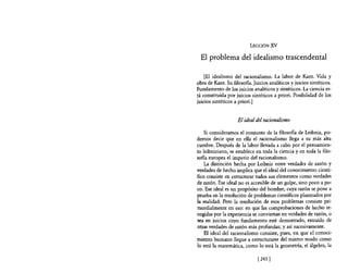 LECCIÓN XV

  El problema del idealismo trascendental

    [El idealismo del racionalismo. La labor de Kant. Vida y
obra de Kant. Su filosofía. Juicios analíticos y juicios sintéticos.
Fundamento de los juicios analíticos y sintéticos. La ciencia es-
tá constituida por juicios sintéticos a priori. Posibilidad de los
juicios sintéticos a priori.]


                    El ideal del racionalismo

    Si consideramos el conjunto de la filosofía de Leibniz, po-
demos decir que en ella el racionalismo llega a su más alta
cumbre. Después de la labor llevada a cabo por el pensamien-
to leibniziano, se establece en toda la ciencia y en toda la filo-
sona europea el imperio del racionalismo.
    La distinción hecha por Leibniz entre verdades de razón y
verdades de hecho implica que el ideal del conocimiento cientí-
fico consiste en estructurar todos sus elementos como verdades
de razón. Ese ideal no es accesible de un golpe, sino poco a po-
co. Ese ideal es un propósito del hombre, cuya razón se pone a
prueba en la resolución de problemas científicos planteados por
la realidad. Pero la resolución de esos problemas consiste pri-
mordialmente en eso: en que las comprobaciones de hecho re-
cogidas por la experiencia se conviertan en verdades de razón, o
sea en juicios cuyo fundamento esté demostrado, extraído de
otras verdades de razón más profundas; y así sucesivamente.
    El ideal del racionalismo consiste, pues, en que el conoci-
miento humano llegue a estructurarse del mismo modo como
lo está la matemática, como lo está la geometría, el álgebra, la

                              [2431
 