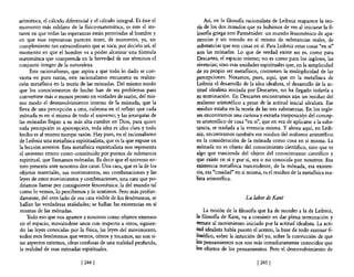aritmética, e! cálculo diferencial y e! cálculo integral. Es éste e!      Así, en la filosofla racionalista de Leibniz reaparece la teo-
momento más sublime de la fisico-matemática; es éste el ins-           ría de los dos mundos que ya hubimos de ver al iniciarse la fi-
tante en que todas las esperanzas están permitidas al hombre y         losofia griega con Parménides: un mundo fenoménico de apa-
en que esas esperanzas parecen tener, de momento, ya, un               riencias y un mundo en sí mismo de substancias reales, de
cumplimiento tan extraordinario que se toca, por decirlo así, e!       substancias que san cosas en sí. Para Leibniz estas cosas "en sí"
momento en que e! hombre va a poder alcanzar una fórmula               son las mónadas. Lo que de verdad existe no es, como para
matemática que comprenda en la brevedad de sus términos el             Descartes, e! espacio mismo; no es como para los ingleses, las
conjunto íntegro de la naturaleza.                                     vivencias; sino esas unidades espirituales que, en la simplicidad
      Este racionalismo, que aspira a que todo lo dado se con-         de su propio ser metafisico, contienen la multiplicidad de las
vierta en pura razón, este racionalismo encuentra su realiza-          percepciones. Notamos, pues, aquí, que en la metafisica de
ción metafisica en la teoría de las mónadas. De! mismo modo            Leibniz el desarrollo de la idea idealista, el desarrollo de la ac-
que los conocimientos de hecho han de ser problemas para               titud idealista iniciada por Descartes, no ha llegado todavía a
convertirse más o menos pronto en verdades de razón, de! mis-          su terminación. En Descartes encontramos aún un residuo del
mo modo e! desenvolvimiento interno de la mónada, que la               realismo aristotélico a pesar de la actitud inicial idealista. Ese
lleva de una percepción a otra, culmina en el reflejo que cada         residuo estaba en la teoría de las tres substancias. En los ingle-
mónada es en sí misma de todo el universo; y las jerarquías de         ses encontramos una curiosa y extraña trasposición del concep-
las mónadas llegan a su más alta cumbre en Dios, para quien            to aristotélico de cosa "en sí", que en vez de apli¿arse a la subs-
toda percepción es apercepción, toda idea es idea clara y todo         tancia, se traslada a la vivencia misma. Y ahora aquí, en Leib-
hecho es al mismo tiempo razón. Hay pues, en e! racionalismo           niz, encontramos también ese residuo del realismo aristotélico
de Leibniz una metafisica espiritualista, que es la que expuse en      en la consideración de la mónada como cosa en sí misma. La
la lección anterior. Esta metafisica espiritualista nos representa     mónada no es objeto del conocimiento científico, sino que es
e! universo entero como constituido por puntos de substancia           algo que trasciende del objeto del conocimiento científico y
espiritual, que llamamos mónadas. Es decir que e! universo en-         que existe en sí y por sí, sea o no conocida por nosotros. Esa
tero presenta ante nosotros dos caras. Una cara, que es la de los      existencia metafisica trascendente, de la mónada, esa existen-
objetos materiales, sus movimientos, sus combinaciones y las           cia, esa "cosidad" en sí misma, es el residuo de la metafisica rea-
leyes de estos movimientos y combinaciones, una cara que po-           lista aristotélica.
dríamos llamar por consiguiente fenoménica: la de! mundo tal
como lo vemos, lo percibimos y lo sentimos. Pero más profun-
damente, del otro lado de esa cara visible de los fenómenos, se                                La labor de Kant
hallan las verdaderas realidades; se hallan las existencias en sí
mismas de las mónadas.                                                     La misión de la filosofla que ha de suceder a la de Leibniz,
     Todo eso que nos aparece a nosotros como objetos extensos         la filosofia de Kant, va a consistir en dar plena terminación y
 en el espacio, moviéndose unos con respecto a otros, siguien-         remate al movimiento iniciado por la actitud idealista. La acti-
 do las leyes conocidas por la fisica, las leyes del movimiento,       tud idealista había puesto el acento, la base de todo razonar fi-
todos esos fenómenos que vemos, oímos y tocamos, no son si-            losófico, sobre la intuición del yo, sobre la convicción de que
no aspectos externos, ideas confusas de una realidad profunda,         los pensamientos nos son más inmediatamente conocidos que
 la realidad de esas mónadas espirituales.                             los objetos de los pensamientos. Pero el desenvolvimiento de

                              [2441                                                                 [2451
 