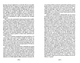 hacemos más que explicitar lo ya conocido. Por eso con razón             ro la ciencia, la nsica, la ley de la gravitación universal, que se
decía Descartes que el silogismo sirve para exponer verdades ya          puede escribir en una fórmula matemática, la flsica de Newton
conocidas, pero no para descubrir verdades nuevas. Del mismo             -aquí la tercera corriente que viene a las manos de Kant- no
modo los juicios analíticos pueden ser útiles para dar a un co-          es ni una tautología, como sería si fuesen los juicios simple-
nocimiento que ya hayamos adquirido una forma didáctica                  mente analíticos, ni un hábito ni una costumbre sin funda-
que satisfaga al pequeño estudiante; pero el conocimiento                mento lógico, como sería si sus juicios fueran puros hechos de
científico de las leyes de la naturaleza no puede constar de jui-        conciencia como quería Hume.
cios analíticos, puesto que ningún juicio analítico añade un                  Entonces es absolutamente indispensable que esa ciencia
adarme de conocimiento al que ya tuviéramos del concepto                 de Newton, que no es juicio analítico ni es juicio sintético, ten-
del sujeto.                                                              ga un tipo de juicio que le sea propio ¿Cuál será? tiene que ha-
     Pues, si no está constituida la ciencia por los juicios analíti-    ber por consiguiente, como esqueleto o estructura de la ciencia
cos, ¿estará constituida por los sintéticos? Pero tampoco eso es         fisico-matemática, unos juicios que no sean ni los juicios sinté-
 posible. Tampoco es posible que la ciencia esté constituida por         ticos, ni los juicios analíticos; o mejor dicho, tiene que haber
 los juicios sintéticos. Porque, díganme: la ciencia enuncia acer-       en la ciencia unos juicios que tengan de los juicios analíticos la
 ca de sus objetos juicios que son verdaderos universal y nece-          virtud de ser "a priori", es decir, universales y necesarios, inde-
 sariamente, ahora y siempre; no juicios particulares o contin-          pendientes de la pequeña o grande experiencia. Lo que quiere
 gentes, sino juicios universales y necesarios. Un juicio cuya le-       decir aquí Kant no es ninguna cosa extraordinaria. Es lo que
 gitimidad y validez esté constreñida o limitada al "ahora'" y al        creen todos los flsicos del mundo. Todos los fisicos del mundo
 "aquí"', es un juicio cuya legitimidad y validez no se extiende         creen que, con una experiencia bien hecha, basta para funda-
 por encima del momento presente y del espacio actuaL Por                mentar una ley. Y sin embargo esa ley vale allende esa expe-
 consiguiente, tampoco puede la ciencia estar constituida por            riencia concreta, vale para todas las experiencias posibles, pasa-
 juicios sintéticos.                                                     das, presentes y futuras. Por consiguiente los juicios de la cien-
     Si la ciencia estuviese constituida por juicios analíticos, si la   cia son universales y necesarios, lo mismo que los juicios ana-
 ciencia fuese como quería Leibniz, verdades de razón (la co-            líticos; son "a priori"'. Pero no son analíticos; porque si fueran
 rriente leibniziana viene aquí a desembocar en manos de                 analíticos no aumentarían nada nuestro conocimiento. Ten-
 Kant), si la ciencia estuviese constituida por juicios de pura ra-      drán que ser, pues, sintéticos, es decir, objetivos, es decir, que
·zón, la ciencia sería vana; sería una pura tautología, una repe-        aumenten realmente nuestro conocimiento sobre las cosas. Pe-
 tición de lo ya contenido en los conceptos sujetos. No sería na-        ro entonces tendrían que estar fundados en la experiencia y se-
 da, sería simplemente una ilusión.                                      rían particulares y contingentes. ~itémosles ese fundamento
     Si por otra parte la ciencia estuviese constituida por juicios      de la experiencia; y digamos que los juicios de la ciencia tienen
 sintéticos, por enlaces de hechos (aquí la corriente de Hume            que ser necesariamente sintéticos y "a priori", al mismo tiem-
 viene a caer en manos de Kant), si estuviera constituida por            po. Parece absurdo que un juicio sintético, siendo sintético, no
 meros enlaces causales de hecho, habituales, puras costumbres,          estando fundado en el principio de contradicción, sino estan-
 puros actos de pensar, constituidos a fuerza de asociación de           do fundado en la percepción sensible, sea "a priori"'. ¿Cómo
 ideas y repeticiones concretas de experiencias, la ciencia, como        puede ser que un juicio sintético sea "a priori"? Pues no hay
 bien decía Hume, no sería ciencia, sería una costumbre sin fun-         otro remedio. Tienen que ser los juicios científicos a la vez sin-
 damento; no tendría legítima validez universal y necesaria. Pe-         téticos y "a priori"'.

                               [ 2561                                                                  [ 257 1
 