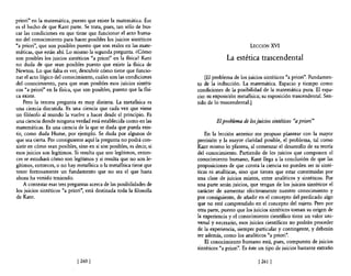 priori" en la matemática, puesto que existe la matemática. Ése
es el hecho de que Kant parte. Se trata, pues, tan sólo de bus-
car las condiciones en que tiene que funcionar el acto huma-
no del conocimiento para hacer posibles los juicios sintéticos
"a priori", que son posibles puesto que son reales en las mate-                                LECCIÓN     XVI
máticas, que están ahí. Lo mismo la segunda pregunta. ¿Cómo
son posibles los juicios sintéticos "a priori" en la fisica? Kant                   La estética trascendental
no duda de que sean posibles puesto que existe la fisica de
Newton. Lo que falta es ver, descubrir cómo tiene que funcio-
nar el acto lógico del conocimiento, cuáles son las condiciones           [El problema de los juicios sintéticos "a priori". Fundamen-
del conocimiento, para que sean posibles esos juicios sintéti-        to de la inducción. La matemática. Espacio y tiempo como
cos "a priori" en la fisica, que son posibles, puesto que la fisi-    condiciones de la posibilidad de la matemática pura. El espa-
ca existe.                                                            cio: su exposición metafisica; su exposición trascendental. Sen-
    Pero la tercera pregunta es muy distinta. La metafisica es        tido de lo trascendental.)
una ciencia discutida. Es una ciencia que cada vez que viene
un filósofo al mundo la vuelve a hacer desde el principio. Es
una ciencia donde ninguna verdad está establecida como en las                  El problema de los juicios sintéticos "a priori"
matemáticas. Es una ciencia de la que se duda que pueda exis-
tir, como duda Hume, por ejemplo. Se duda por algunos de                  En la lección anterior me propuse plantear con la mayor
que sea cierta. Por consiguiente aquí la pregunta no podrá con-       precisión y la mayor claridad posible, el problema, tal como
sistir en cómo sean posibles, sino en si son posibles, es decir, si   Kant mismo lo plantea, al comenzar el desarrollo de su teoría
esos juicios son legítimos. Si resulta que son legítimos, enton-      del conocimiento. Partiendo de los juicios que componen el
ces se estudiará cómo son legítimos y si resulta que no son le-       conocimiento humano, Kant llega a la conclusión de que las
gítimos, entonces, o no hay metafisica o la metafisica tiene que      proposiciones de que consta la ciencia no pueden ser ni sinté-
tener forzosamente un fundamento que no sea el que hasta              ticas ni analíticas, sino que tienen que estar constituidas por
ahora ha venido teniendo.                                             una clase de juicios mixtos, entre analíticos y sintéticos. Por
    A contestar esas tres preguntas acerca de las posibilidades de    una parte serán juicios, que tengan de los juicios sintéticos el
los juicios sintéticos "a priori", está destinada toda la filosofia   carácter de aumentar efectivamente nuestro conocimiento y
de Kant.                                                              por consiguiente, de añadir en el concepto del predicado algo
                                                                      que no esté comprendido en el concepto del sujeto. Pero por
                                                                      otra parte, puesto que los juicios sintéticos toman su origen de
                                                                      la experiencia y el conocimiento científico tiene un valor uni-
                                                                      versal y necesario, esos juicios científicos no podrán proceder
                                                                      de la experiencia, siempre particular y contingente, y deberán
                                                                      ser además, como los analíticos "a priori".
                                                                          El conocimiento humano está, pues, compuesto de juicios
                                                                      sintéticos "a priori". Es éste un tipo de juicios bastante extraño

                              [260 )                                                               [ 261   1
 