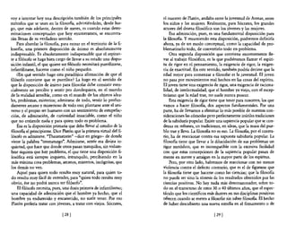 vaya intentar hoy una descripción también de los principales           el maestro de Platón, andaba entre la juventud de Atenas, entre
métodos que se usan en la filosof1a, advirtiéndoles, desde lue-        los niños y las mujeres. Realmente, para Sócrates, los grandes
go, que más adelante, dentro de meses, es cuando estas deter-          actores del drama filosófico son los jóvenes y las mujeres.
minaciones conceptuales que hoy enumeramos, se encontra-                   Esa admiración, pues, es una fundamental disposición para
rán llenas de su verdadero sentido.                                    la filosofia. Y resumiendo esta disposición, podremos definirla
    Para abordar la masaBa, para entrar en el territorio de la fi-     ahora, ya de un modo conceptual, como la capacidad de pro-
losoBa, una primera disposición de ánimo es absolutamente              blematizarlo todo, de convertirlo todo en problema.
indispensable. Es absolutamente indispensable que el aspiran-              Otra segunda disposición que conviene enormemente lle-
te a filósofo se haga bien cargo de llevar a su estado una dispo-      var al trabajo filosófico, es la que pudiéramos llamar el espíri-
sición infantil, el que quiere ser filósofo necesitará puerilizarse,   tu de rigor en el pensamiento, la exigencia de rigor, la exigen-
infantilizarse, hacerse como el niño pequeño.                          cia de exactitud. En este sentido, también podría decirse que la
    mn qué sentido hago esta paradójica afirmación de que el           edad mejor para comenzar a filosofar es la juventud. El joven
filósofo conviene que se puerilice? La hago en el sentido de           no pasa por movimientos mal hechos en las cosas del espíritu.
que la disposición de ánimo para filosofar debe consistir esen-        El joven tiene una exigencia de rigor, una exigencia de raciona-
cialmente en percibir y sentir por dondequiera, en el mundo            lidad, de intelectualidad, que el hombre ya viejo, con el escep-
de la realidad sensible, como en el mundo de los objetos idea-         ticismo que la edad trae, no suele nunca poseer.
les, problemas, misterios; admirarse de todo, sentir lo profun-            Esta exigencia de rigor tiene que tener para nosotros, los que
damente arcano y misterioso de todo eso; plantarse ante el uni-        vamos a hacer filosofia, dos aspectos fundamentales. Por una
verso y el propio ser humano con un sentimiento de estupefac-          parte, ha de llevamos a eliminar lo más posible de nuestras con-
ción, de admiración, de curiosidad insaciable, como el niño            sideraciones las cómodas pero perfectamente inútiles tradiciones
que no entiende nada y para quien todo es problema.                    de la sabiduna popular. Existe una sapiencia popular que se con-
    Ésa es la disposición primaria que debe llevar al estudio de la    densa en refranes, en tradiciones, en ideas, que la masa del pue-
filosofia el principiante. Dice Platón que la primera virtud del fi-   blo trae y lleva. La filosofia no es eso. La filosofia, por el contra-
lósofo es admirarse. "Thaumatzein" -dice en griego- de donde           rio, ha de reaccionar contra esa supuesta sabiduría popular. La
viene la palabra "taumaturgo". Admirarse, sentir esa divina in-        filosofia tiene que llevar a la dilucidación de sus problemas un
quietud, que hace que donde otros pasan tranquilos, sin vislum-        rigor metódico, que es incompatible con la excesiva facilidad
brar siquiera que hay problema, el que tiene una disposición fi-       con que estas concepciones de la sapiencia popular pasan de
losófica está siempre inquieto, intranquilo, percibiendo en la         mente en mente y arraigan en la mayor parte de los espíritus.
 más mínima cosa problemas, arcanos, misterios, incógnitas, que            Pero, por otro lado, habremos de reaccionar con no menos
los demás no ven.                                                      violencia contra el defecto contrario, que es el de figurarse que
    Aquel para quien todo resulta muy natural, para quien to-          la filosofia tiene que hacerse como las ciencias; que la filo'sofia
do resulta muy fácil de entender, para "quien todo resulta muy         no puede ser sino la síntesis de los resultados obtenidos por las
obvio, ése no podrá nunca ser filósofo",                               ciencias positivas. No hay nada más descorazonador, sobre to-
    El filósofo necesita, pues, una dosis primera de infantilismo;     do en el transcurso de estos 30 o 40 últimos años, que el espec-
 una capacidad de admiración que el hombre ya hecho, que el            táculo que los científicos más ilustres en sus disciplinas positivas
 hombre ya endurecido y encanecido, no suele tener. Por eso            ofrecen cuando se meten a filosofar sin saber filoso na. El hecho
 Platón prefería tratar con jóvenes, a tratar con viejos. Sócrates,    de haber descubierto una nueva estrella en el firmamento o de

                               [ 28]                                                                   [ 29]
 