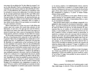 misa mayor de una deducción "e! calor dilata los cuerpos", ¿có-      too La ciencia, empero, si es verdaderamente ciencia, aumenta
mo ha sido obtenida? ¿Cuál es su fundamento? Los lógicos nos         nuestro conocimiento: es sintética y al mismo tiempo es mu-
contestan que esta premisa mayor ha sido obtenida por induc-         cho más, infinitamente más que la comprobación de un hecho
ción; y e! procedimiento de la inducción lo consideran como          aquí y ahora; tiene carácter universal y necesario; es "a priori".
lo contrario, 10 inverso de la deducción. Si la deducción parte      Por consiguiente es sintética y "a priori" al mismo tiempo.
de un concepto general para extraer de él lo que había conte-        ¿Cómo es esto posible?
nido dentro de su seno, en cambio la inducción parte de he-              Kant divide este problema en tres partes. Divide el conoci-
chos particulares, de observaciones, de experimentaciones, pa-       miento humano en tres grandes grupos: primero, el conoci-
ra luego amplificar la validez de estas observaciones, todas ellas   miento matemático; segundo, el conocimiento nsico; y, terce-
particulares y contingentes, y extenderla, darle un ámbito y         ro, e! conocimiento metansico.
una validez mucho mayor de la que tenían; no ya mucho ma-                Esta división parece pobre y sin embargo comprende la to-
yor, sino universal y necesaria.                                     talidad del saber, porque el conocimiento matemático -según
    Hemos observado una y varias veces que e! calor dilata este      Kant- nos pone en presencia de las formas universales posibles
cuerpo, aque! otro cuerpo; ello ocurrió ayer, anteayer, en este      de todos los objetos, de todo ser, de toda existencia. El cono-
laboratorio, en este otro; y he aquí que esos casos de observa-      cimiento nsico es, en cambio, el conocimiento de la realidad
ción directa nos bastan para sobre ellos lanzar una especie de       misma, el conocimiento de las cosas; el conocimiento que nos
proyectil mental que viene a parar en la proposición absoluta-       dan la química, la nsica, la historia natural, la astronomía, la
mente general, universal y necesaria: e! calor dilata los cuerpos.   medicina, o cualquier ciencia de cosas que estén en nuestra ex-
    De este modo, inversamente al movimiento que sigue la de-        periencia. De suerte que aquí la palabra nsica tiene un sentido
ducción, e! movimiento de la inducción va de lo particular a         mucho más amplio, enormemente más amplio que el que sue-
lo general. Ahora bien, la legitimidad de la deducción se com-       le tener en las nomenclaturas de las ciencias que se cultivan,
prende muy bien: es simplemente la aplicación de! principio          por ejemplo, en las universidades. Por nsica entiende Kant la
de identidad; es la explicitación en las conclusiones de lo que      ciencia de la naturaleza en general, la ciencia del conjunto de
ya está contenido en la premisa. Pero ese otro procedimiento         todos los objetos reales en general. Y luego, la metafísica es la
inverso de la deducción, e! procedimiento de la inducción en         ciencia de aquellos objetos que no nos son accesibles en la ex-
donde resulta que la conclusión contiene mucho más de lo que         penenCla.
está contenido en la premisa, en donde resulta que las premi-            Así es que Kant subdivide su problema en estas tres pregun-
sas son particulares y contingentes y conducen sin embargo a         tas: ¿Cómo son posibles los juicios sintéticos "a priori" en. la
una conclusión universal y necesaria, ¿cuál es su fundamento?        matemática? ¿Cómo son posibles los juicios sintéticos "a prio-
¿Cuál es la condición de su legitimidad? Reconocen ustedes           ri" en la nsica? y luego, ¿son posibles los juicios sintéticos "a
aquí, de nuevo, e! mismo problema que Kant acaba de plan-            priori" en la metansica?
tear: e! problema de cómo son posibles los juicios sintéticos "a
priori". En los juicios sintéticos "a priori" tenemos e! mismo
problema que en la inducción. El juicio sintético necesita estar                              La matemática
fundado en la experiencia; por consiguiente no puede ser "a
priori". El juicio analítico está fundado en el principio de iden-      Vamos a empezar hoy mismo con la primera parte, y anti-
tidad; por consiguiente no aumenta nada nuestro conocimien-          cipo, desde luego, la solución ¿Cómo son posibles los juicios

                             [ 264]                                                               [265 ]
 