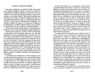 El espacio: su exposición metafísica                        Pero hay otra razón más, y es la siguiente: nosotros pode-
                                                                      mos perfectamente bien pensar el espacio sin cosas, pero no
    Pero, repito, además de este segundo sentido clásico, Kant        podemos de ninguna manera pensar las cosas sin espacio, Por
usa la palabra metaflsica también en aquel otro sentido de            consiguiente el pensamiento de las cosas supone ya el espacio,
"fundamento de cualquier sistemático conocimiento de la na-           pero el pensamiento del espacio, no supone las cosas. Es per-
turaleza"; en el sentido de "primeros principios o cimientos de       fectamente posible pensar la extensión pura del espacio, el es-
cualquier conocimiento objetivo". Entonces ya entienden uste-         pacio infinito, tendiéndose en sus tres dimensiones, infinita-
des ahora por qué llama "exposición metafísica del espacio" a         mente, sin ninguna cosa en él. Pero es absolutamente imposi-
esta primera demostración en que va a tratar del espacio como         ble pensar una cosa real, sin que esa cosa real esté en el espa-
"a priori" y como intuición. Aquí quiere decir Kant que la ex-        cio, es decir, en ese ámbito previo en el cual se localizan cada
posición metafisica del espacio va a mostrar que el espacio es        una de nuestras percepciones. Así, pues, el espacio es "a. prio-
el fundamento, es el último cimiento sobre el cual se asientan        ri"; no se deriva de la experiencia. Kant usa indiferentemente
las matemáticas; y en este sentido usa la palabra metaflsica.         como sinónimos el término "a priori" y e! término "puro". Ra-
    Pasemos ahora, hecha esta advertencia, a la demostración de       zón pural es razón "a priori"; intuición pura, es intuición "a
las dos tesis de que consta esta exposición metaflsica del espacio.   priori". Puro y "a priori" o independiente de la experiencia, son
    Primera tesis. El espacio es "a priori", es decir, absolutamen-   para él términos sinónimos.
te independiente de la experiencia. Q!Ie lo es, no cabe duda              Le queda todavía por demostrar que el espacio ese que es
ninguna por dos razones fundamentales: la primera, que el es-         puro y "a priori" y que no se deriva de la experiencia, sino que
pacio lejos de estar derivado de la experiencia, es el supuesto       la experiencia lo supone, ese espacio es una intuición ¿Qué
de la experiencia, porque no podemos tener experiencia de na-         quiere decir aquí Kant? Lo entenderemos inmediatamente.
da, sino en el espacio. Si por tener experiencia de algo enten-       Q!Iiere decir que e! espacio no es un concepto ¿Qué diferencia
demos tener percepción, intuición sensible de ello, eso de que        hay entre un concepto y una intuición? El concepto es una
tengamos intuición sensible, supone ya el espacio. Pues ¿cómo         unidad mental dentro de la cual están comprendidos un núme-
podemos tener intuición sensible o percepción de una cosa, si         ro indefinido de seres y de cosas. El concepto de hombre es la
esa cosa no es algo frente a mí? Y siendo algo frente de mí, es-      unidad mental sintética de aquellos caracteres que definen a to-
tá contrapuesta a mí como un polo a otro polo, y, por consi-          dos los hombres. Por consiguiente, el concepto cubre un nú-
guiente, está en el espacio que me rodea. El espacio es, pues, el     mero indefinido de cosas, de seres a los cuales se refiere. El
supuesto mismo de cualquier percepción, de cualquier intui-           concepto de mesa cubre una multitud de mesas. El concepto
ción sensible.                                                        de astro cubre una multitud de astros. En cambio, intuición es
    Si entendemos por experiencia la sensación misma, es ella         la operación, e! acto de! espíritu que toma conocimiento direc-
mención espacial. La sensación misma, o es puramente interna          tamente de una individualidad. Yo no puedo tener intuición
y entonces carece de objetividad, o es externa, es decir, se refie-   del objeto de un concepto, puesto que el objeto de un concep-
re a algo fuera de mí. Por consiguiente todo acto de intuición        to es un número indefinido de seres. Puedo tener intuición de
sensible, la más mínima sensación si es objetiva, supone ya el        este hombre, concreto, particular, uno solo; pero no puedo te-
espacio. Así, pues, el espacio, por esta razón, es evidentemente      ner intuición de! hombre en general.               .
"a priori", independiente por completo de la experiencia, no se           Por consiguiente los conceptos no son conocidos por intui-
deriva de la experiencia, sino que la experiencia lo supone ya.       ción sino que son conocidos de otra manera, pero ahora no

                              [268 [                                                               [269 J
 