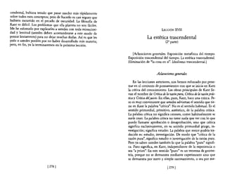 cendental, hubiera tenido que pasar mucho más rápidamente
sobre todos esos conceptos; pero de hacerlo es casi seguro que
hubiera incurrido en el pecado de oscuridad. La filosofIa de
Kant es dificil. Los problemas que ella plantea no son fáciles.
Me he esforzado por explicarles a ustedes con toda minuciosi-                               LECCIÓN XVII
dad y lentitud (ustedes deben acostumbrarse a este modo de
pensar lentamente) para no dejar muchas dudas. Así es que les                    La estética trascendental
pido a ustedes perdón por no haber desarrollado más materia;                                   (2' parte)
pero, en fin, ya la tenninaremos en la próxima lección.

                                                                     [Aclaraciones generales. Exposición metafísica del tiempo.
                                                                  Exposición trascendental del tiempo. La estética trascendental.
                                                                  Eliminación de "la cosa en sí". Idealismo trascendental.}


                                                                                        Aclaraciones generales

                                                                      En las lecciones anteriores, nos hemos esforzado por pene-
                                                                  trar en el conjunto de pensamientos con que se inicia en Kant
                                                                  la critica del conocimiento. Las obras principales de Kant lle-
                                                                  van el nombre de Crítica de la razón pura, Críl1:ca de la razón prdc-
                                                                  tica y Crítica deljuia·o. En ellas, pues, Kant, hace una crítica. Pe-
                                                                  ro es muy conveniente que ustedes adviertan el sentido que tie-
                                                                  ne en Kant la palabra "crítica". No es el sentido habitual. Es el
                                                                  sentido primordial, primitivo, auténtico, de la palabra crítica.
                                                                  La palabra crítica no significa censura, como habitualmente se
                                                                  suele creer. La palabra crítica no tiene nada que ver con lo que
                                                                  pueda llamarse aprobación o desaprobación, sino que critica
                                                                  significa exclusivamente, en su sentido primordial griego, in-
                                                                  vestigación; significa estudio. La palabra que mejor podría tra-
                                                                  ducirla es: estudio, investigación. De modo que "crítica· de la
                                                                  razón pura", significa estudio o investigación de la razón pura.
                                                                  Pero ya saben ustedes también lo que la palabra "pura" signifi-
                                                                  ca. Puro significa, en Kant, independiente de la experiencia o
                                                                  sea "a priori". En este sentido "puro" es un teorema de geome-
                                                                  tría, porque no se demuestra mediante experimento sino que
                                                                  se demuestra por mero y simple razonamiento, o sea por me-

                           [278   J                                                              [ 279 J
 