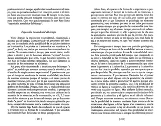 podemos intuir el tiempo, aprehender inmediatamente el tiem-              Ahora bien, el espacio es la forma de la experiencia o per-
po, pero no pensarlo mediante un concepto, como si el tiem-           cepciones externas; el tiempo es la forma de las vivencias, o
po fuese una cosa entre muchas cosas. El tiempo no es, pues,          percepciones internas. Mas toda percepción externa tiene dos
cosa que pueda pensarse mediante conceptos, sino que es una           caras: es externa por uno de sus lados, por cuanto que está
pura intuición. Con esto queda terminada 10 que Kant llama            constituida por 10 que llamamos en psicología un elemento
"exposición metafisica del tiempo".                                   presentativo; pero es interna por otro de sus lados, por cuanto
                                                                      que al mismo tiempo que yo percibo la cosa sensible (esta lám-
                                                                      para, por ejemplo) voy al mismo, tiempo, dentro de mí, sabien-
              Exposición trascendental del tiempo                     do que la percibo; teniendo no sólo la percepción de ella sino
                                                                      la apercepción; dándome cuenta de que la percibo. Así, pues,
    Viene después la exposición trascendental, encaminada a           es al mismo tiempo un salir de mí hacia la cosa real, fuera de
mostrar que el tiempo, la intuitividad y el apriorismo del tiem-      mí, y un estar en mí mismo, en cuyo "mí" mismo acontece esa
po, son la condición de la posibilidad de los juicios sintéticos      VivenCia.
en la aritmética. Los juicios en la aritmética son sintéticos y "a        Por consiguiente el tiempo tiene una posición privilegiada,
priori", es decir, son juicios que nosotros hacemos mediante in-      porque el tiempo es forma de la sensibilidad externa e interna,
tuición. Yo necesito intuir el tiempo para sumar, restar, multi-      mientras que el espacio sólo es forma de la sensibilidad exter-
plicar o dividir; yeso lo hacemos, además, "a priori". La con-        na. Esta posición privilegiada del tiempo, que comprende en
dición indispensable para esto, es que hayamos supuesto, co-          su seno la totalidad de las vivencias, tanto en su referencia a
mo base de todas nuestras operaciones, eso que llamamos la            objetos exteriores, como en cuanto a acontecimientos interio-
sucesión de los momentos en el tiempo.                                res, es la base y fundamento de la compenetración que existe
    Así, pues, sólo sub-poniendo la intuición pura del tiempo "a      entre la geometría y la aritmética. La geometría y la aritmética
priori" es posible que nosotros construyamos la aritmética, sin       no son dos ciencias paralelas, separadas por ese espacio que se-
el auxilio de ningún recurso experimental. Y precisamente por-        para las paralelas. No; sino que son dos ciencias que se compe-
que el tiempo es una forma de nuestra sensibilidad, una forma         netran mutuamente. Y precisamente Descartes fue el primer
de nuestras vivencias; porque el tiempo es el cauce previo de         matemático que abrió el paso entre la geometría y la aritméti-
nuestras vivencias, por eso es por lo que la aritmética, construi-    ca, o mejor dicho, entre la geometría y el álgebra; porque Des-
da sobre esa forma de toda vivencia, tiene luego una aplicación       cartes inventó la geometría analítica, que es la posibilidad de
perfecta en la realidad. Porque, claro está, la realidad tendrá que   reducir las figuras a ecuaciones, o la posibilidad inversa de con-
dárseme a conocer mediante percepción sensible; la percepción         vertir una ecuación en figura. Más adelante Leibniz remacha,
sensible empero es una vivencia; esta vivencia se ordenará en la      por decirlo así, esta coherencia o compenetración íntima de la
sucesión de las vivencias, en la enumeración, en el 1,2, 3 suce-      geometría y la aritmética y el álgebra, en el cálculo infinitesi-
sivo de los números y por 10 tanto el tiempo, que yo haya estu-       mal. Porque entonces encuentra, no solamente como Descar-
diado "a priori" en la aritmética, tendrá siempre aplicación per-     tes, la posibilidad de transitar mediante leyes unívocas de las
fecta, encajará divinamente con la realidad en cuanto vivencia.       ecuaciones a las figuras y de las figuras a las ecuaciones, sino la
    De esta manera llega Kant a la conclusión de que el espacio       posibilidad de encontrar la ley de desarrollo de un punto en
y el tiempo son las formas de la sensibilidad. Y por sensibili-       cualesquiera direcciones del espacio. Esta posibilidad de ence-
dad entiende Kant la facultad de tener percepciones.                  rrar en una fórmula diferencial o integral las diferentes posicio-

                              [ 284]                                                                [285   I
 
